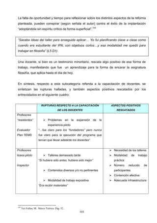 La falta de oportunidad y tiempo para reflexionar sobre los distintos aspectos de la reforma
planteada, pueden conspirar (según señala el autor) contra el éxito de la implantación
“adoptándola sin espíritu crítico de forma superficial”.105


“Sacaba ideas del taller para enseguida aplicar… Yo fui planificando clase a clase como
cuando era estudiante del IPA, con objetivos cortos…y esa modalidad me quedó para
trabajar en filosofía” (L5 D1)


Una docente, si bien es un testimonio minoritario, rescata algo positivo de esa forma de
trabajo, manifestando que fue un aprendizaje para la forma de encarar la asignatura
filosofía, que aplica hasta el día de hoy.


En síntesis, respecto a esta subcategoría referida a la capacitación de docentes, se
sintetizan las rupturas halladas, y también aspectos positivos rescatados por los
entrevistados en el siguiente cuadro:


                        RUPTURAS RESPECTO A LA CAPACITACIÓN                      ASPECTOS POSITIVOS
                                      DE LOS DOCENTES                                RESCATADOS
Profesores
“resistentes”             Problemas            en   la   expansión   de   la
                              experiencia piloto
Evaluador            “…fue claro para los “fundadores” pero nunca
Plan TEMS            fue claro para la ejecución del programa que
                     tenían que llevar adelante los docentes”.


Profesores                                                                       Necesidad de los talleres
liceos piloto             Talleres demasiado tarde                              Modalidad        de   trabajo
                     “Si hubiera sido antes, hubiera sido mejor”                   práctica
Inspector                                                                        Número      reducido      de
                          Contenidos diversos y/o no pertinentes                  participantes
                                                                                 Contención afectiva
                          Modalidad de trabajo expositiva                       Adecuada infraestructura
                     “Era recibir materiales”




105
      Ver Fullan, M. Marco Teórico. Pág. 52..
                                                           101
 