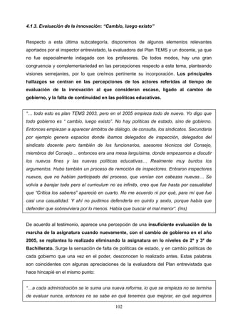 4.1.3. Evaluación de la innovación: “Cambio, luego existo”


Respecto a esta última subcategoría, disponemos de algunos elementos relevantes
aportados por el inspector entrevistado, la evaluadora del Plan TEMS y un docente, ya que
no fue especialmente indagado con los profesores. De todos modos, hay una gran
congruencia y complementariedad en las percepciones respecto a este tema, planteando
visiones semejantes, por lo que creímos pertinente su incorporación. Los principales
hallazgos se centran en las percepciones de los actores referidas al tiempo de
evaluación de la innovación al que consideran escaso, ligado al cambio de
gobierno, y la falta de continuidad en las políticas educativas.


“… todo esto es plan TEMS 2003, pero en el 2005 empieza todo de nuevo. Yo digo que
todo gobierno es “ cambio, luego existo”. No hay políticas de estado, sino de gobierno.
Entonces empiezan a aparecer ámbitos de diálogo, de consulta, los sindicatos. Secundaria
por ejemplo genera espacios donde íbamos delegados de inspección, delegados del
sindicato docente pero también de los funcionarios, asesores técnicos del Consejo,
miembros del Consejo… entonces era una mesa larguísima, donde empezamos a discutir
los nuevos fines y las nuevas políticas educativas… Realmente muy burdos los
argumentos. Hubo también un proceso de remoción de inspectores. Entraron inspectores
nuevos, que no habían participado del proceso, que venían con cabezas nuevas… Se
volvía a barajar todo pero el curriculum no es infinito, creo que fue hasta por casualidad
que “Crítica los saberes” apareció en cuarto. No me acuerdo ni por qué, para mí que fue
casi una casualidad. Y ahí no pudimos defenderla en quinto y sexto, porque había que
defender que sobreviviera por lo menos. Había que buscar el mal menor”. (Ins)


De acuerdo al testimonio, aparece una percepción de una insuficiente evaluación de la
marcha de la asignatura cuando nuevamente, con el cambio de gobierno en el año
2005, se replantea lo realizado eliminando la asignatura en lo niveles de 2º y 3º de
Bachillerato. Surge la sensación de falta de políticas de estado, y en cambio políticas de
cada gobierno que una vez en el poder, desconocen lo realizado antes. Estas palabras
son coincidentes con algunas apreciaciones de la evaluadora del Plan entrevistada que
hace hincapié en el mismo punto:


“…a cada administración se le suma una nueva reforma, lo que se empieza no se termina
de evaluar nunca, entonces no se sabe en qué tenemos que mejorar, en qué seguimos

                                           102
 