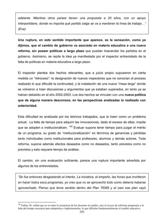 adelante. Mientras otros países tienen una propuesta a 20 años, con un apoyo
interpartidario, donde no importa qué partido salga se va a mantener la línea de trabajo…”
(Eva)


Una ruptura, en este sentido importante que aparece, es la sensación, como ya
dijimos, que el cambio de gobierno va asociado en materia educativa a una nueva
reforma, sin poseer políticas a largo plazo que puedan trascender los partidos en el
gobierno. Asimismo, se repite la idea ya manifestada por el inspector entrevistado de la
falta de políticas en materia educativa a largo plazo.


El inspector plantea dos hechos relevantes, que a juicio propio supusieron en cierta
medida un “retroceso”: la designación de nuevos inspectores que no conocían el proceso
realizado lo que dificultó la continuidad, y la instalación de una nueva “mesa larga” donde
se volvieron a traer discusiones y argumentos que ya estaban superados, en tanto ya se
habían debatido en el año 2002-2003. Los dos hechos se vinculan con una nueva política
que de alguna manera desconoce, en las perspectivas analizadas lo realizado con
anterioridad.


Esta dificultad es analizada por los teóricos trabajados, que la traen como un problema
actual. La falta de tiempo para adquirir las innovaciones, dado el exceso de ellas, impide
                                                 106
que se adopten e institucionalicen.                    Evaluar supone tener tiempo para juzgar el mérito
de un programa, su grado de “institucionalización” en términos de ganancias y pérdidas
tanto individuales como institucionales para profesores, alumnos y demás actores. Toda
reforma, supone además efectos deseados como no deseados, tanto previstos como no
previstos y esto requiere tiempo de análisis.


El cambio, sin una evaluación suficiente, parece una ruptura importante advertida por
algunos de los entrevistados.


“Se fue entonces desgastando el interés. La iniciativa, el empeño, las horas que invirtieron
en hacer todos esos programas, yo creo que no se aprovechó todo como debería haberse
aprovechado. Pienso que tenía sentido dentro del Plan TEMS y al caer ese plan cayó




106
    Fullan, M. señala que no es tanto la resistencia de los docentes al cambio, sino el exceso de reformas propuestas y la
falta del tiempo necesario para adoptarlas e implementarlas, lo que dificulta fundamentalmente el cambio educativo.
                                                           103
 