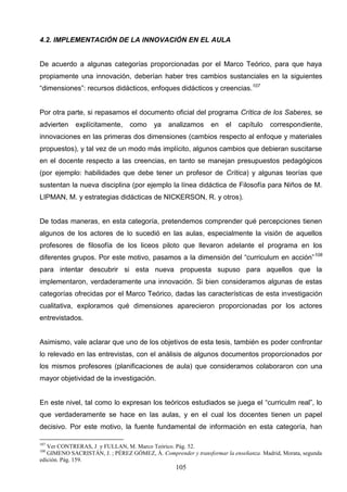 4.2. IMPLEMENTACIÓN DE LA INNOVACIÓN EN EL AULA


De acuerdo a algunas categorías proporcionadas por el Marco Teórico, para que haya
propiamente una innovación, deberían haber tres cambios sustanciales en la siguientes
“dimensiones”: recursos didácticos, enfoques didácticos y creencias.107


Por otra parte, si repasamos el documento oficial del programa Crítica de los Saberes, se
advierten    explícitamente,     como     ya   analizamos      en   el   capítulo   correspondiente,
innovaciones en las primeras dos dimensiones (cambios respecto al enfoque y materiales
propuestos), y tal vez de un modo más implícito, algunos cambios que debieran suscitarse
en el docente respecto a las creencias, en tanto se manejan presupuestos pedagógicos
(por ejemplo: habilidades que debe tener un profesor de Crítica) y algunas teorías que
sustentan la nueva disciplina (por ejemplo la línea didáctica de Filosofía para Niños de M.
LIPMAN, M. y estrategias didácticas de NICKERSON, R. y otros).


De todas maneras, en esta categoría, pretendemos comprender qué percepciones tienen
algunos de los actores de lo sucedió en las aulas, especialmente la visión de aquellos
profesores de filosofía de los liceos piloto que llevaron adelante el programa en los
diferentes grupos. Por este motivo, pasamos a la dimensión del “curriculum en acción” 108
para intentar descubrir si esta nueva propuesta supuso para aquellos que la
implementaron, verdaderamente una innovación. Si bien consideramos algunas de estas
categorías ofrecidas por el Marco Teórico, dadas las características de esta investigación
cualitativa, exploramos qué dimensiones aparecieron proporcionadas por los actores
entrevistados.


Asimismo, vale aclarar que uno de los objetivos de esta tesis, también es poder confrontar
lo relevado en las entrevistas, con el análisis de algunos documentos proporcionados por
los mismos profesores (planificaciones de aula) que consideramos colaboraron con una
mayor objetividad de la investigación.


En este nivel, tal como lo expresan los teóricos estudiados se juega el “curriculm real”, lo
que verdaderamente se hace en las aulas, y en el cual los docentes tienen un papel
decisivo. Por este motivo, la fuente fundamental de información en esta categoría, han

107
   Ver CONTRERAS, J y FULLAN, M. Marco Teórico. Pág. 52.
108
   GIMENO SACRISTÁN, J. ; PÉREZ GÓMEZ, Á. Comprender y transformar la enseñanza. Madrid, Morata, segunda
edición. Pág. 159.
                                                  105
 