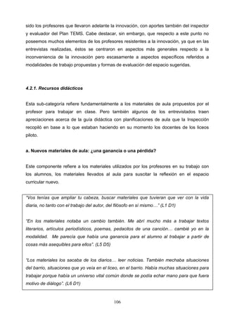 sido los profesores que llevaron adelante la innovación, con aportes también del inspector
y evaluador del Plan TEMS. Cabe destacar, sin embargo, que respecto a este punto no
poseemos muchos elementos de los profesores resistentes a la innovación, ya que en las
entrevistas realizadas, éstos se centraron en aspectos más generales respecto a la
inconveniencia de la innovación pero escasamente a aspectos específicos referidos a
modalidades de trabajo propuestas y formas de evaluación del espacio sugeridas.




4.2.1. Recursos didácticos


Esta sub-categoría refiere fundamentalmente a los materiales de aula propuestos por el
profesor para trabajar en clase. Pero también algunos de los entrevistados traen
apreciaciones acerca de la guía didáctica con planificaciones de aula que la Inspección
recopiló en base a lo que estaban haciendo en su momento los docentes de los liceos
piloto.


a. Nuevos materiales de aula: ¿una ganancia o una pérdida?


Este componente refiere a los materiales utilizados por los profesores en su trabajo con
los alumnos, los materiales llevados al aula para suscitar la reflexión en el espacio
curricular nuevo.


“Vos tenías que ampliar tu cabeza, buscar materiales que tuvieran que ver con la vida
diaria, no tanto con el trabajo del autor, del filósofo en sí mismo…” (L1 D1)


“En los materiales notaba un cambio también. Me abrí mucho más a trabajar textos
literarios, artículos periodísticos, poemas, pedacitos de una canción… cambié yo en la
modalidad. Me parecía que había una ganancia para el alumno al trabajar a partir de
cosas más asequibles para ellos”. (L5 D5)


“Los materiales los sacaba de los diarios… leer noticias. También mechaba situaciones
del barrio, situaciones que yo veía en el liceo, en el barrio. Había muchas situaciones para
trabajar porque había un universo vital común donde se podía echar mano para que fuera
motivo de diálogo”. (L6 D1)



                                             106
 