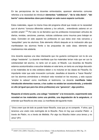 En las percepciones de los docentes entrevistados, aparecen elementos comunes
referidos a la necesidad de introducir elementos “cotidianos”, “de la vida diaria”, “del
barrio” como elementos clave para trabajar en este nuevo espacio curricular.


Estos materiales, siguen la misma línea del programa oficial que insiste en la necesidad
que el alumno “conozca diferentes saberes y los articule… entendiendo saberes en un
sentido amplio”.109 Por esto no es llamativo que los profesores incorporasen artículos de
diarios, revistas, canciones, poemas, noticias cotidianas como insumos para trabajar en
clase. Coinciden en este aspecto los profesores en que éstos eran más cercanos y
“asequibles” para los alumnos. Este elemento influirá después en la motivación alta que
manifestaban los alumnos frente a las propuestas de cada clase; elemento que
mostraremos más adelante.


Una docente expresa una idea interesante que me gustaría contraponer con la de una
colega “resistente”. La docente manifiesta que los materiales tenían más que ver con la
cotidianeidad del alumno, no tanto con el autor, el filósofo. Los docentes de filosofía
estamos acostumbrados a escuchar debates en este tema, en tanto es una larga discusión
si los materiales de la vida cotidiana deben o no incluirse en las clases de Filosofía. Es
importante notar que esta innovación curricular, desafiaba al docente a “hacer filosofía”
con los alumnos animándose a introducir esta novedad en los recursos, y esto supuso
“ampliar la cabeza” como manifiesta el testimonio. La docente manifiesta haber
introducido elementos nuevos, a los cuales no estaba tan acostumbrada, y entendió
en ello (al igual que para los otros profesores) una “ganancia”, algo positivo.


Respecto al mismo punto, una colega “resistente” a la innovación, experimentó esta
novedad en los materiales como una pérdida, una degradación de la asignatura, al
entender que filosofía es otra cosa. Lo manifiesta del siguiente modo:


“Unos creen que de todo se puede hacer filosofía, cosa que yo no comparto. Y otros, que
tenemos una visión más restringida de la filosofía. Para mí hay que enseñar Platón a
través de Platón, no a través de Mafalda. Por algo los filósofos tratan unos temas y no
otros” (R1)




109
      ANEP. CES. (2005) Filosofía y Crítica de los Saberes. 1ºAño de Bachillerato. Reformulación 2006. Pág.. 25.
                                                           107
 