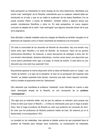 Esta percepción es interesante en tanto diverge de los otros testimonios. Manifiesta una
noción más “restringida” de la Filosofía, entendiendo que no cualquier material debe ser
introducido en el aula, y que no es viable la sustitución de los textos filosóficos (“no se
puede enseñar Platón, a través de Mafalda”). También refiere a algunos temas que
pueden considerarse filosóficos y otros no. En esta perspectiva, el nuevo espacio
curricular se alejaba de la visión “más restringida” que algunos docentes tienen de lo que
es la asignatura.


Esta dificultad o debate instalado entre los colegas de filosofía es también recogido en el
testimonio de inspector como un factor importante de resistencia a la innovación:


“En toda la comunidad de los docentes de filosofía de secundaria, hay una tensión muy
fuerte entre rigor filosófico y la tarea de filosofar, de involucrar, hacer de los gurises
interlocutores filosóficos. Se instauran, a veces discusiones de catalogar a otros mal. Es
una tensión internalizada. Nuestros detractores, muchas veces hacen una disyunción que
nunca estuvo planteada entre rigor y el juego, la charla de boliche. A esta altura es una
discusión que creo está muy superada” (Ins)


Nuevamente aparece la misma disyunción entre la clase de filosofía como un “juego”, una
“charla de boliche” y el rigor de la disciplina. Si bien en la percepción del inspector esta
“tensión” ya estaba superada hace tiempo, reconoce que este nuevo espacio curricular,
volvió a instalar el argumento entre los “detractores”.


Otro elemento que manifiesta la profesora “resistente” como dificultad en cuanto a esta
visión demasiado amplia de la filosofía, es una concepción de un profesor
“omnisapiente”.


“Era algo que yo entendía válido, eso de que los saberes se articulen, pero porqué esa
Crítica la tiene que hacer el filósofo (…) Crítica es interesante para que lo haga el propio
físico. Que lo haga el profesor de filosofía es creer que podemos ser Leonardo da Vinci.
Es creer que los profesores de filosofía podemos hablar de todo. No estamos ya en la
Modernidad, el enciclopedismo” (R1)


La novedad en los materiales, trae además el debate acerca de qué propiedad tiene el
profesor de Filosofía para manejar esos contenidos. La incorporación de materiales

                                             108
 
