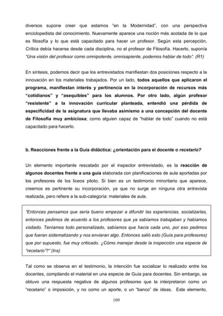 diversos supone creer que estamos “en la Modernidad”, con una perspectiva
enciclopedista del conocimiento. Nuevamente aparece una noción más acotada de lo que
es filosofía y lo que está capacitado para hacer un profesor. Según esta percepción,
Crítica debía hacerse desde cada disciplina, no el profesor de Filosofía. Hacerlo, suponía
“Una visión del profesor como omnipotente, omnisapiente, podemos hablar de todo”. (R1)


En síntesis, podemos decir que los entrevistados manifiestan dos posiciones respecto a la
innovación en los materiales trabajados. Por un lado, todos aquellos que aplicaron el
programa, manifiestan interés y pertinencia en la incorporación de recursos más
“cotidianos” y “asequibles” para los alumnos. Por otro lado, algún profesor
“resistente” a la innovación curricular planteada, entendió una pérdida de
especificidad de la asignatura que llevaba asimismo a una concepción del docente
de Filosofía muy ambiciosa; como alguien capaz de “hablar de todo” cuando no está
capacitado para hacerlo.




b. Reacciones frente a la Guía didáctica: ¿orientación para el docente o recetario?


Un elemento importante rescatado por el inspector entrevistado, es la reacción de
algunos docentes frente a una guía elaborada con planificaciones de aula aportadas por
los profesores de los liceos piloto. Si bien es un testimonio minoritario que aparece,
creemos es pertinente su incorporación, ya que no surge en ninguna otra entrevista
realizada, pero refiere a la sub-categoría: materiales de aula.


“Entonces pensamos que sería bueno empezar a difundir las experiencias, socializarlas,
entonces pedimos de acuerdo a los profesores que ya sabíamos trabajaban y habíamos
visitado. Teníamos todo personalizado, sabíamos que hacía cada uno, por eso pedimos
que fueran sistematizando y nos enviaran algo. Entonces salió esto (Guía para profesores)
que por supuesto, fue muy criticado. ¿Cómo manejar desde la inspección una especie de
“recetario”?” (Ins)


Tal como se observa en el testimonio, la intención fue socializar lo realizado entre los
docentes, compilando el material en una especie de Guía para docentes. Sin embargo, se
obtuvo una respuesta negativa de algunos profesores que la interpretaron como un
“recetario” o imposición, y no como un aporte, o un “banco” de ideas. Este elemento,

                                             109
 