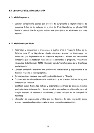 1.2. OBJETIVOS DE LA INVESTIGACIÓN


1.2.1. Objetivo general


    Generar conocimiento acerca del proceso de surgimiento e implementación del
      programa Crítica de los saberes en el nivel de 1º de Bachillerato en el año 2003,
      desde la perspectiva de algunos actores que participaron en el proceso con roles
      distintos.




1.2.2. Objetivos específicos


    Reconstruir y comprender el proceso por el cual se creó el Programa Critica de los
      Saberes para 1º de Bachillerato desde diferentes actores: los inspectores, los
      profesores que implementaron el programa expresando niveles de satisfacción,
      profesores que se mostraron más críticos o resistentes al programa, y finalmente
      integrantes de la Comisión TEMS (Comisión para la Transformación de la Enseñanza
      Media Superior).
    Conocer elementos relevantes del proceso de comunicación y capacitación a los
      docentes respecto al nuevo programa.
    Conocer posibles casos de innovación en la didáctica de la Filosofía.
    Conocer posibles distancias entre la planificación y las prácticas áulicas de algunos
      profesores de Filosofía.
    Identificar cuáles fueron los motivos y experiencias centrales de algunos docentes
      que implantaron la innovación, y las de aquellos que realizaron críticas al mismo (ej:
      indagar motivos de resistencia individuales y cómo influyen en la transposición
      didáctica).
    Interpretar las experiencias vividas por los docentes de esta innovación desde
      algunas categorías elaboradas por el marco de innovaciones educativas.




                                             11
 