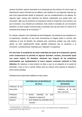 aunque minoritario, parece importante a ser destacado por dos motivos. En primer lugar, la
diseminación estuvo formada por los talleres, pero también en una segunda instancia por
esta Guía proporcionada desde la inspección, que fue complementaria a los talleres. En
segundo lugar, porque ella evidencia los efectos inesperados que puede tener una
innovación. Algo que de antemano se presuponía desde la Inspección como positivo, fue
por el contrario, muy criticado por profesores. Esto revela lo complejo de una innovación
educativa, en tanto surgen consecuencias no previstas que hay que tener en cuenta en el
momento de la evaluar de la innovación.110


En síntesis, respecto a los materiales de aula trabajados, los profesores que trabajaron en
la experiencia, coinciden en que hubo innovaciones al integrar textos e insumos más
cotidianos al aula de filosofía. No obstante esto, podríamos señalar que este mismo
aporte, es visto negativamente desde aquellos profesores que se opusieron a la
innovación, considerándolos materiales que “degradan” la asignatura.


Por otro lado, la recopilación de estos materiales por parte de la Inspección, generó
como consecuencia no prevista en algunos docentes, rechazo, provocando quizá
una nueva ruptura. Es llamativo, asimismo que ninguno de los profesores
entrevistados que implementaron el nuevo espacio curricular nombrara la Guía
didáctica. No sabemos si esta omisión se debe a que no se preguntó en la pauta de
entrevista, a que no fue un aporte valioso para los mismos como expresa el inspector u
otros motivos posibles.


Sintetizamos los elementos hallados en este cuadro:


                           RUPTURAS EN LOS MATERIALES                         ASPECTOS POSITIVOS
                                          DE AULA                                   RECOGIDOS
Profesores de los                                                            Introducción de elementos
liceos piloto                                                                  cotidianos,    de     la   vida
                                                                               diaria, del barrio.
Profesores                  Nuevos          materiales     de     aula
resistentes                    “degradan la asignatura”
Inspector                   Guía didáctica fue entendida como
                               “recetario”

110
  ESTEBARANZ, A. (1999) Didáctica e innovación curricular. Universidad de Sevilla. Departamento de
publicaciones. Sevilla. Págs. 491 y ss.
                                                     110
 