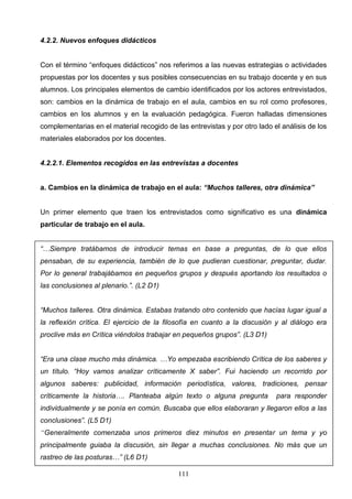 4.2.2. Nuevos enfoques didácticos


Con el término “enfoques didácticos” nos referimos a las nuevas estrategias o actividades
propuestas por los docentes y sus posibles consecuencias en su trabajo docente y en sus
alumnos. Los principales elementos de cambio identificados por los actores entrevistados,
son: cambios en la dinámica de trabajo en el aula, cambios en su rol como profesores,
cambios en los alumnos y en la evaluación pedagógica. Fueron halladas dimensiones
complementarias en el material recogido de las entrevistas y por otro lado el análisis de los
materiales elaborados por los docentes.


4.2.2.1. Elementos recogidos en las entrevistas a docentes


a. Cambios en la dinámica de trabajo en el aula: “Muchos talleres, otra dinámica”


Un primer elemento que traen los entrevistados como significativo es una dinámica
particular de trabajo en el aula.


“…Siempre tratábamos de introducir temas en base a preguntas, de lo que ellos
pensaban, de su experiencia, también de lo que pudieran cuestionar, preguntar, dudar.
Por lo general trabajábamos en pequeños grupos y después aportando los resultados o
las conclusiones al plenario.”. (L2 D1)


“Muchos talleres. Otra dinámica. Estabas tratando otro contenido que hacías lugar igual a
la reflexión crítica. El ejercicio de la filosofía en cuanto a la discusión y al diálogo era
proclive más en Crítica viéndolos trabajar en pequeños grupos”. (L3 D1)


“Era una clase mucho más dinámica. …Yo empezaba escribiendo Crítica de los saberes y
un título. “Hoy vamos analizar críticamente X saber”. Fui haciendo un recorrido por
algunos saberes: publicidad, información periodística, valores, tradiciones, pensar
críticamente la historia…. Planteaba algún texto o alguna pregunta          para responder
individualmente y se ponía en común. Buscaba que ellos elaboraran y llegaron ellos a las
conclusiones”. (L5 D1)
“Generalmente comenzaba unos primeros diez minutos en presentar un tema y yo
principalmente guiaba la discusión, sin llegar a muchas conclusiones. No más que un
rastreo de las posturas…” (L6 D1)

                                            111
 