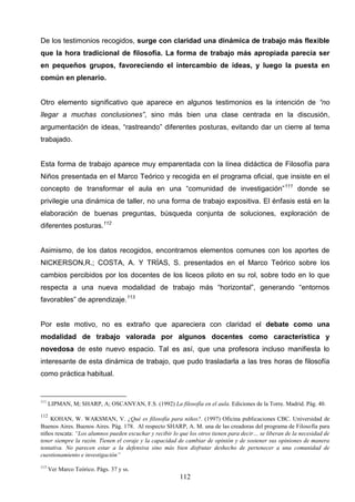 De los testimonios recogidos, surge con claridad una dinámica de trabajo más flexible
que la hora tradicional de filosofía. La forma de trabajo más apropiada parecía ser
en pequeños grupos, favoreciendo el intercambio de ideas, y luego la puesta en
común en plenario.


Otro elemento significativo que aparece en algunos testimonios es la intención de “no
llegar a muchas conclusiones”, sino más bien una clase centrada en la discusión,
argumentación de ideas, “rastreando” diferentes posturas, evitando dar un cierre al tema
trabajado.


Esta forma de trabajo aparece muy emparentada con la línea didáctica de Filosofía para
Niños presentada en el Marco Teórico y recogida en el programa oficial, que insiste en el
concepto de transformar el aula en una “comunidad de investigación” 111 donde se
privilegie una dinámica de taller, no una forma de trabajo expositiva. El énfasis está en la
elaboración de buenas preguntas, búsqueda conjunta de soluciones, exploración de
diferentes posturas.112


Asimismo, de los datos recogidos, encontramos elementos comunes con los aportes de
NICKERSON,R.; COSTA, A. Y TRÍAS, S. presentados en el Marco Teórico sobre los
cambios percibidos por los docentes de los liceos piloto en su rol, sobre todo en lo que
respecta a una nueva modalidad de trabajo más “horizontal”, generando “entornos
favorables” de aprendizaje.113


Por este motivo, no es extraño que apareciera con claridad el debate como una
modalidad de trabajo valorada por algunos docentes como característica y
novedosa de este nuevo espacio. Tal es así, que una profesora incluso manifiesta lo
interesante de esta dinámica de trabajo, que pudo trasladarla a las tres horas de filosofía
como práctica habitual.


111
      LIPMAN, M; SHARP, A; OSCANYAN, F.S. (1992) La filosofía en el aula. Ediciones de la Torre. Madrid. Pág. 40.
112
    KOHAN, W. WAKSMAN, V. ¿Qué es filosofía para niños?. (1997) Oficina publicaciones CBC. Universidad de
Buenos Aires. Buenos Aires. Pág. 178. Al respecto SHARP, A. M. una de las creadoras del programa de Filosofía para
niños rescata: “Los alumnos pueden escuchar y recibir lo que los otros tienen para decir… se liberan de la necesidad de
tener siempre la razón. Tienen el coraje y la capacidad de cambiar de opinión y de sostener sus opiniones de manera
tentativa. No parecen estar a la defensiva sino más bien disfrutar deshecho de pertenecer a una comunidad de
cuestionamiento e investigación”
113
      Ver Marco Teórico. Págs. 37 y ss.
                                                         112
 