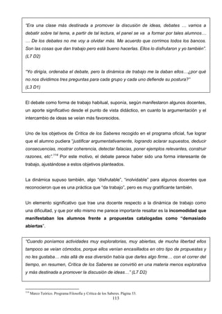 “Era una clase más destinada a promover la discusión de ideas, debates … vamos a
debatir sobre tal tema, a partir de tal lectura, el panel se va a formar por tales alumnos…
… De los debates no me voy a olvidar más. Me acuerdo que corrimos todos los bancos.
Son las cosas que dan trabajo pero está bueno hacerlas. Ellos lo disfrutaron y yo también”.
(L7 D2)


“Yo dirigía, ordenaba el debate, pero la dinámica de trabajo me la daban ellos…¿por qué
no nos dividimos tres preguntas para cada grupo y cada uno defiende su postura?”
(L3 D1)


El debate como forma de trabajo habitual, suponía, según manifestaron algunos docentes,
un aporte significativo desde el punto de vista didáctico, en cuanto la argumentación y el
intercambio de ideas se veían más favorecidos.


Uno de los objetivos de Crítica de los Saberes recogido en el programa oficial, fue lograr
que el alumno pudiera “justificar argumentativamente, logrando aclarar supuestos, deducir
consecuencias, mostrar coherencia, detectar falacias, poner ejemplos relevantes, construir
razones, etc”.114 Por este motivo, el debate parece haber sido una forma interesante de
trabajo, ajustándose a estos objetivos planteados.


La dinámica supuso también, algo “disfrutable”, “inolvidable” para algunos docentes que
reconocieron que es una práctica que “da trabajo”, pero es muy gratificante también.


Un elemento significativo que trae una docente respecto a la dinámica de trabajo como
una dificultad, y que por ello mismo me parece importante resaltar es la incomodidad que
manifestaban los alumnos frente a propuestas catalogadas como “demasiado
abiertas”.


“Cuando poníamos actividades muy exploratorias, muy abiertas, de mucha libertad ellos
tampoco se veían cómodos, porque ellos venían encasillados en otro tipo de propuestas y
no les gustaba… más allá de esa diversión había que darles algo firme… con el correr del
tiempo, en resumen, Crítica de los Saberes se convirtió en una materia menos explorativa
y más destinada a promover la discusión de ideas…” (L7 D2)



114
      Marco Teórico. Programa Filosofía y Crítica de los Saberes. Página 33.
                                                            113
 