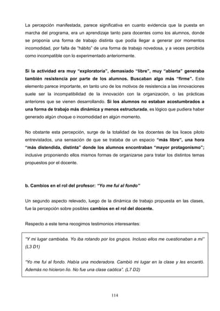 La percepción manifestada, parece significativa en cuanto evidencia que la puesta en
marcha del programa, era un aprendizaje tanto para docentes como los alumnos, donde
se proponía una forma de trabajo distinta que podía llegar a generar por momentos
incomodidad, por falta de “hábito” de una forma de trabajo novedosa, y a veces percibida
como incompatible con lo experimentado anteriormente.


Si la actividad era muy “exploratoria”, demasiado “libre”, muy “abierta” generaba
también resistencia por parte de los alumnos. Buscaban algo más “firme”. Este
elemento parece importante, en tanto uno de los motivos de resistencia a las innovaciones
suele ser la incompatibilidad de la innovación con la organización, o las prácticas
anteriores que se vienen desarrollando. Si los alumnos no estaban acostumbrados a
una forma de trabajo más dinámica y menos estructurada, es lógico que pudiera haber
generado algún choque o incomodidad en algún momento.


No obstante esta percepción, surge de la totalidad de los docentes de los liceos piloto
entrevistados, una sensación de que se trataba de un espacio “más libre”, una hora
“más distendida, distinta” donde los alumnos encontraban “mayor protagonismo”;
inclusive proponiendo ellos mismos formas de organizarse para tratar los distintos temas
propuestos por el docente.




b. Cambios en el rol del profesor: “Yo me fui al fondo”


Un segundo aspecto relevado, luego de la dinámica de trabajo propuesta en las clases,
fue la percepción sobre posibles cambios en el rol del docente.


Respecto a este tema recogimos testimonios interesantes:


“Y mi lugar cambiaba. Yo iba rotando por los grupos. Incluso ellos me cuestionaban a mí”
(L3 D1)


“Yo me fui al fondo. Había una moderadora. Cambió mi lugar en la clase y les encantó.
Además no hicieron lío. No fue una clase caótica”. (L7 D2)




                                           114
 
