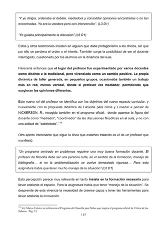 “Y yo dirigía, ordenaba el debate, mediadora y consolidar opiniones encontradas o no tan
encontradas. Yo era la veedora pero con intervención”. (L3 D1)


“Yo guiaba principalmente la discusión” (L6 D1)


Estos y otros testimonios insisten en alguien que daba protagonismo a los chicos, sin que
por ello se perdiera el orden o el interés. También surge la posibilidad de ser el docente
interrogado, cuestionado por los alumnos en la dinámica del aula.


Parecería entonces que el lugar del profesor fue experimentado por varios docentes
como distinto a lo tradicional, pero vivenciado como un cambio positivo. La propia
dinámica de taller generada, en pequeños grupos, ocasionaba también un trabajo
más en red, menos vertical, donde el profesor era mediador, permitiendo que
surgieran las opiniones diferentes.


Este nuevo rol del profesor se identifica con los objetivos del nuevo espacio curricular, y
nuevamente con la propuesta didáctica de Filosofía para niños y Enseñar a pensar de
NICKERSON, R., recogido también en el programa oficial, donde aparece la figura del
docente como “mediador”, “coordinador” de las discusiones filosóficas en el aula, y no con
una actitud de “sabelotodo”.115


Otro aporte interesante que sigue la línea que estamos tratando es el de un profesor que
manifestó:


“Un programa centrado en problemas requiere una muy buena formación docente. El
profesor de filosofía debe ser una persona culta, en el sentido de la formación, manejo de
bibliografía… si no la problematización se vuelve demasiado rigurosa… Para esta
asignatura había que tener mucho manejo de la situación” (L6 D1)


Esta percepción parece muy relevante en tanto insiste en la formación necesaria para
llevar adelante el espacio. Para la asignatura había que tener “manejo de la situación”. Se
desprende de esta vivencia la necesidad de creerse capaz y tener las herramientas para
llevar adelante la innovación.


115
  Ver Marco Teórico en referencia al Programa de Filosofía para Niños que inspira el programa oficial de Crítica de los
Saberes. Pág. 35.
                                                         115
 
