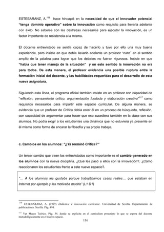 ESTEBARANZ, A.116 hace hincapié en la necesidad de que el innovador potencial
“tenga dominio operativo” sobre la innovación como requisito para llevarla adelante
con éxito. No saberse con las destrezas necesarias para ejecutar la innovación, es un
factor importante de resistencia a la misma.


El docente entrevistado se sentía capaz de hacerlo y tuvo por ello una muy buena
experiencia, pero insiste en que debía llevarlo adelante un profesor “culto” en el sentido
amplio de la palabra para lograr que los debates no fueran rigurosos. Insiste en que
“había que tener manejo de la situación” y en este sentido la innovación no era
para todos. De esta manera, el profesor evidencia una posible ruptura entre la
formación inicial del docente, y las habilidades requeridas para el desarrollo de esta
nueva asignatura.


Siguiendo esta línea, el programa oficial también insiste en un profesor con capacidad de
“reflexión, pensamiento crítico, argumentación fundada y elaboración creativa”117 como
requisitos necesarios para impartir este espacio curricular. De alguna manera, se
evidencia que un profesor de Crítica debía estar él en un proceso de búsqueda, reflexión,
con capacidad de argumentar para hacer que eso sucediera también en la clase con sus
alumnos. No podía exigir a los estudiantes una dinámica que no estuviera ya presente en
él mismo como forma de encarar la filosofía y su propio trabajo.




c. Cambios en los alumnos: “¿Ya terminó Crítica?”


Un tercer cambio que traen los entrevistados como importante es el cambio generado en
los alumnos con la nueva disciplina. ¿Qué les pasó a ellos con la innovación?. ¿Cómo
reaccionaron los estudiantes frente a este nuevo espacio?.


“… A los alumnos les gustaba porque trabajábamos casos reales… que estaban en
Internet por ejemplo y les motivaba mucho” (L1 D1)




116
     ESTEBARANZ, A. (1999) Didáctica e innovación curricular. Universidad de Sevilla. Departamento de
publicaciones. Sevilla. Pág. 494.
117
   Ver Marco Teórico. Pág. 34. donde se explicita en el curriculum prescripto lo que se espera del docente
metodológicamente en el nuevo espacio.
                                                   116
 