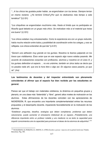 “…A los chicos les gustaba poder hablar, se enganchaban con los temas. Siempre tenían
en mismo reclamo `¿Ya terminó Crítica?¿Por qué no dedicamos más tiempo a esta
temática?´”(L2 D1)


“Los chiquilines se enganchaban muchísimo más. Hasta el tímido que no participaba en
filosofía igual debatía en un grupo más chico. Se motivaban más si el material que traías
era bueno” (L3 D1)


“Los chicos estaban muy entusiasmados. Como la experiencia era con un grupo reducido,
había mucha relación entre todos y posibilidad de coordinación entre los colegas, y eso se
reflejaba. Los chicos entendían de qué iba” (L4 D1)


“Generó una adhesión muy grande en los gurises. Nosotros la íbamos palpando en los
liceos que visitábamos. Ésos veían que en ese espacio algo nuevo estaba pasando. Me
acuerdo de evaluaciones conjuntas con profesores, alumnos y nosotros en el Liceo X, y
los gurises defendían el espacio. .. no era unánime, también en otros lados se decía que
no pasaba nada ahí, que era la hora libre o algo así. En algunos casos pasaría, yo que
sé”. (Ins)


Los testimonios de docentes y del inspector entrevistado son plenamente
coincidentes al afirmar que el espacio fue bien recibido por los estudiantes en
general.


Parece ser que el trabajo con materiales cotidianos, la dinámica en pequeños grupos y
plenario, en una clase más “distendida” y “libre”, generó altos niveles de motivación en los
alumnos.      Estas afirmaciones de los docentes coinciden con las apreciaciones de
NICKERSON, R. que encuentra una importante complementariedad entres los recursos
propuestos y el desempeño docente, impactando favorablemente en la motivación de los
alumnos:
“Establecer preguntas, desafíos, analogías que deben completarse, problemas que deben
solucionarse, puede aumentar el entusiasmo intelectual de un espacio…Probablemente, una
diferencia importante entre un profesor notable y uno mediocre no es tanto la capacidad para
impartir conocimientos sino la capacidad para promover el deseo de los alumnos de adquirirlos”.118



118
  NICKERSON, R; PERKINS, D.; SMITH, E. (1998) Enseñar a pensar. Aspectos de la aptitud intelectual. Paidós.
Barcelona. Pág. 380.
                                                     117
 
