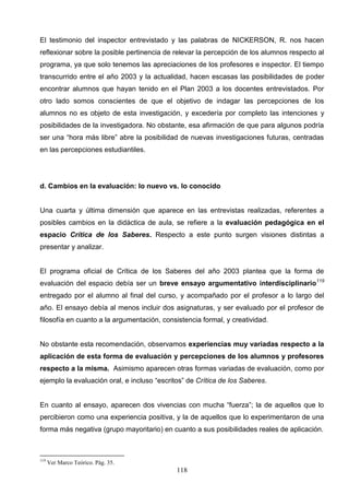 El testimonio del inspector entrevistado y las palabras de NICKERSON, R. nos hacen
reflexionar sobre la posible pertinencia de relevar la percepción de los alumnos respecto al
programa, ya que solo tenemos las apreciaciones de los profesores e inspector. El tiempo
transcurrido entre el año 2003 y la actualidad, hacen escasas las posibilidades de poder
encontrar alumnos que hayan tenido en el Plan 2003 a los docentes entrevistados. Por
otro lado somos conscientes de que el objetivo de indagar las percepciones de los
alumnos no es objeto de esta investigación, y excedería por completo las intenciones y
posibilidades de la investigadora. No obstante, esa afirmación de que para algunos podría
ser una “hora más libre” abre la posibilidad de nuevas investigaciones futuras, centradas
en las percepciones estudiantiles.




d. Cambios en la evaluación: lo nuevo vs. lo conocido


Una cuarta y última dimensión que aparece en las entrevistas realizadas, referentes a
posibles cambios en la didáctica de aula, se refiere a la evaluación pedagógica en el
espacio Crítica de los Saberes. Respecto a este punto surgen visiones distintas a
presentar y analizar.


El programa oficial de Crítica de los Saberes del año 2003 plantea que la forma de
evaluación del espacio debía ser un breve ensayo argumentativo interdisciplinario119
entregado por el alumno al final del curso, y acompañado por el profesor a lo largo del
año. El ensayo debía al menos incluir dos asignaturas, y ser evaluado por el profesor de
filosofía en cuanto a la argumentación, consistencia formal, y creatividad.


No obstante esta recomendación, observamos experiencias muy variadas respecto a la
aplicación de esta forma de evaluación y percepciones de los alumnos y profesores
respecto a la misma. Asimismo aparecen otras formas variadas de evaluación, como por
ejemplo la evaluación oral, e incluso “escritos” de Crítica de los Saberes.


En cuanto al ensayo, aparecen dos vivencias con mucha “fuerza”; la de aquellos que lo
percibieron como una experiencia positiva, y la de aquellos que lo experimentaron de una
forma más negativa (grupo mayoritario) en cuanto a sus posibilidades reales de aplicación.



119
      Ver Marco Teórico. Pág. 35.
                                             118
 