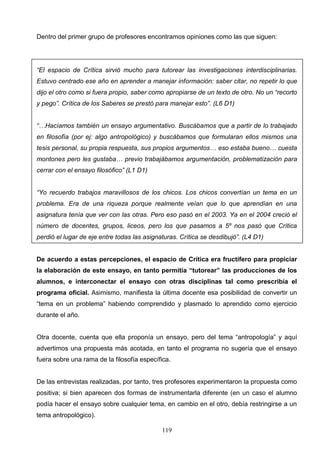 Dentro del primer grupo de profesores encontramos opiniones como las que siguen:




“El espacio de Crítica sirvió mucho para tutorear las investigaciones interdisciplinarias.
Estuvo centrado ese año en aprender a manejar información: saber citar, no repetir lo que
dijo el otro como si fuera propio, saber como apropiarse de un texto de otro. No un “recorto
y pego”. Crítica de los Saberes se prestó para manejar esto”. (L6 D1)


“…Hacíamos también un ensayo argumentativo. Buscábamos que a partir de lo trabajado
en filosofía (por ej: algo antropológico) y buscábamos que formularan ellos mismos una
tesis personal, su propia respuesta, sus propios argumentos… eso estaba bueno… cuesta
montones pero les gustaba… previo trabajábamos argumentación, problematización para
cerrar con el ensayo filosófico” (L1 D1)


“Yo recuerdo trabajos maravillosos de los chicos. Los chicos convertían un tema en un
problema. Era de una riqueza porque realmente veían que lo que aprendían en una
asignatura tenía que ver con las otras. Pero eso pasó en el 2003. Ya en el 2004 creció el
número de docentes, grupos, liceos, pero los que pasamos a 5º nos pasó que Crítica
perdió el lugar de eje entre todas las asignaturas. Crítica se desdibujó”. (L4 D1)


De acuerdo a estas percepciones, el espacio de Crítica era fructífero para propiciar
la elaboración de este ensayo, en tanto permitía “tutorear” las producciones de los
alumnos, e interconectar el ensayo con otras disciplinas tal como prescribía el
programa oficial. Asimismo, manifiesta la última docente esa posibilidad de convertir un
“tema en un problema” habiendo comprendido y plasmado lo aprendido como ejercicio
durante el año.


Otra docente, cuenta que ella proponía un ensayo, pero del tema “antropología” y aquí
advertimos una propuesta más acotada, en tanto el programa no sugería que el ensayo
fuera sobre una rama de la filosofía específica.


De las entrevistas realizadas, por tanto, tres profesores experimentaron la propuesta como
positiva; si bien aparecen dos formas de instrumentarla diferente (en un caso el alumno
podía hacer el ensayo sobre cualquier tema, en cambio en el otro, debía restringirse a un
tema antropológico).

                                             119
 