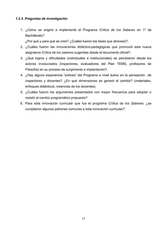 1.2.3. Preguntas de investigación


   1. ¿Cómo se originó e implementó el Programa Crítica de los Saberes en 1º de
      Bachillerato?
      ¿Por qué y para qué se creó? ¿Cuáles fueron las fases que atravesó?.
   2. ¿Cuáles fueron las innovaciones didáctico-pedagógicas que promovió esta nueva
      asignatura Crítica de los saberes sugeridas desde el documento oficial?.
   3. ¿Qué logros y dificultades (individuales e institucionales) se percibieron desde los
      actores involucrados (inspectores, evaluadores del Plan TEMS, profesores de
      Filosofía) en su proceso de surgimiento e implantación?.
   4. ¿Hay alguna experiencia “exitosa” del Programa a nivel áulico en la percepción de
      inspectores y docentes? ¿En qué dimensiones se generó el cambio? (materiales,
      enfoques didácticos, creencias de los docentes).
   5. ¿Cuáles fueron los argumentos presentados con mayor frecuencia para adoptar o
      resistir el cambio programático propuesto?
   6. Para esta innovación curricular que fue el programa Crítica de los Saberes: ¿se
      cumplieron algunos patrones comunes a toda innovación curricular?.




                                            12
 