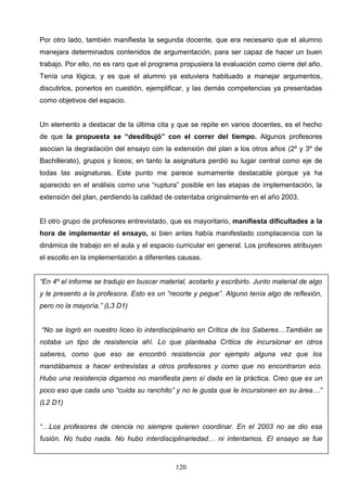 Por otro lado, también manifiesta la segunda docente, que era necesario que el alumno
manejara determinados contenidos de argumentación, para ser capaz de hacer un buen
trabajo. Por ello, no es raro que el programa propusiera la evaluación como cierre del año.
Tenía una lógica, y es que el alumno ya estuviera habituado a manejar argumentos,
discutirlos, ponerlos en cuestión, ejemplificar, y las demás competencias ya presentadas
como objetivos del espacio.


Un elemento a destacar de la última cita y que se repite en varios docentes, es el hecho
de que la propuesta se “desdibujó” con el correr del tiempo. Algunos profesores
asocian la degradación del ensayo con la extensión del plan a los otros años (2º y 3º de
Bachillerato), grupos y liceos; en tanto la asignatura perdió su lugar central como eje de
todas las asignaturas. Este punto me parece sumamente destacable porque ya ha
aparecido en el análisis como una “ruptura” posible en las etapas de implementación, la
extensión del plan, perdiendo la calidad de ostentaba originalmente en el año 2003.


El otro grupo de profesores entrevistado, que es mayoritario, manifiesta dificultades a la
hora de implementar el ensayo, si bien antes había manifestado complacencia con la
dinámica de trabajo en el aula y el espacio curricular en general. Los profesores atribuyen
el escollo en la implementación a diferentes causas.


“En 4º el informe se tradujo en buscar material, acotarlo y escribirlo. Junto material de algo
y le presento a la profesora. Esto es un “recorte y pegue”. Alguno tenía algo de reflexión,
pero no la mayoría.” (L3 D1)


“No se logró en nuestro liceo lo interdisciplinario en Crítica de los Saberes…También se
notaba un tipo de resistencia ahí. Lo que planteaba Crítica de incursionar en otros
saberes, como que eso se encontró resistencia por ejemplo alguna vez que los
mandábamos a hacer entrevistas a otros profesores y como que no encontraron eco.
Hubo una resistencia digamos no manifiesta pero sí dada en la práctica. Creo que es un
poco eso que cada uno “cuida su ranchito” y no le gusta que le incursionen en su área…”
(L2 D1)


“…Los profesores de ciencia no siempre quieren coordinar. En el 2003 no se dio esa
fusión. No hubo nada. No hubo interdisciplinariedad… ni intentamos. El ensayo se fue



                                             120
 