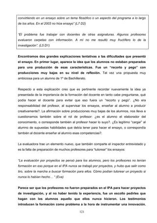 convirtiendo en un ensayo sobre un tema filosófico o un aspecto del programa a lo largo
de los años. En el 2003 no hice ensayo” (L7 D2)


“El problema fue trabajar con docentes de otras asignaturas. Algunos profesores
evaluaron carpetas con información. A mí no me resultó muy fructífero lo de la
investigación”. (L5 D1)


Encontramos dos grandes explicaciones tentativas a las dificultades que presentó
el ensayo. En primer lugar, aparece la idea que los alumnos no estaban preparados
para una producción de esas características. Fue un “recorto y pego” con
producciones muy bajas en su nivel de reflexión. Tal vez una propuesta muy
ambiciosa para un alumno de 1º de Bachillerato.


Respecto a esta explicación creo que es pertinente recordar nuevamente la idea ya
presentada de la importancia de la formación del docente en tanto cabe preguntarse, qué
podía hacer el docente para evitar que eso fuera un “recorto y pego”. ¿No era
responsabilidad del profesor, al supervisar los ensayos, enseñar al alumno a producir
creativamente?. La afirmación sobre producciones muy bajas de los alumnos, nos lleva a
cuestionarnos también sobre el rol de profesor: ¿es el alumno el elaborador del
conocimiento, o corresponde también al profesor hacer lo suyo?. ¿Es legítimo “cargar” al
alumno de supuestas habilidades que debía tener para hacer el ensayo, o correspondía
también al docente enseñar al alumno esas competencias?.


La evaluadora trae un elemento nuevo, que también comparte el inspector entrevistado y
es la falta de preparación de muchos profesores para “tutorear” los ensayos:


“La evaluación por proyectos se pensó para los alumnos, pero los profesores no tenían
formación en eso porque en el IPA nunca se trabajó por proyectos, y hubo que salir como
tiro, sobre la marcha a buscar formación para ellos. Cómo podían tutorear un proyecto si
nunca lo habían hecho… “ (Eva)


Parece ser que los profesores no fueron preparados en el IPA para hacer proyectos
de investigación, y al no haber tenido la experiencia, fue un escollo pedirles que
hagan con los alumnos aquello que ellos nunca hicieron. Los testimonios
introducen la formación como problema a la hora de instrumentar una innovación.

                                           121
 