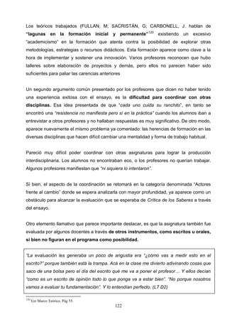 Los teóricos trabajados (FULLAN, M; SACRISTÁN, G; CARBONELL, J. hablan de
“lagunas         en    la    formación   inicial   y permanente”120   existiendo   un   excesivo
“academicismo” en la formación que atenta contra la posibilidad de explorar otras
metodologías, estrategias o recursos didácticos. Esta formación aparece como clave a la
hora de implementar y sostener una innovación. Varios profesores reconocen que hubo
talleres sobre elaboración de proyectos y demás, pero ellos no parecen haber sido
suficientes para paliar las carencias anteriores


Un segundo argumento común presentado por los profesores que dicen no haber tenido
una experiencia exitosa con el ensayo, es la dificultad para coordinar con otras
disciplinas. Esa idea presentada de que “cada uno cuida su ranchito”, en tanto se
encontró una “resistencia no manifiesta pero sí en la práctica” cuando los alumnos iban a
entrevistar a otros profesores y no hallaban respuestas es muy significativo. De otro modo,
aparece nuevamente el mismo problema ya comentado: las herencias de formación en las
diversas disciplinas que hacen difícil cambiar una mentalidad y forma de trabajo habitual.


Pareció muy difícil poder coordinar con otras asignaturas para lograr la producción
interdisciplinaria. Los alumnos no encontraban eco, o los profesores no querían trabajar.
Algunos profesores manifiestan que “ni siquiera lo intentaron”.


Si bien, el aspecto de la coordinación se retomará en la categoría denominada “Actores
frente al cambio” donde se espera analizarla con mayor profundidad, ya aparece como un
obstáculo para alcanzar la evaluación que se esperaba de Crítica de los Saberes a través
del ensayo.


Otro elemento llamativo que parece importante destacar, es que la asignatura también fue
evaluada por algunos docentes a través de otros instrumentos, como escritos u orales,
si bien no figuran en el programa como posibilidad.


“La evaluación les generaba un poco de angustia era “¿cómo vas a medir esto en el
escrito?” porque también está la trampa. Acá en la clase me divierto adivinando cosas que
saco de una bolsa pero el día del escrito qué me va a poner el profesor… Y ellos decían
“como es un escrito de opinión todo lo que ponga va a estar bien”. “No porque nosotros
vamos a evaluar tu fundamentación”. Y lo entendían perfecto. (L7 D2)

120
      Ver Marco Teórico. Pág 55.
                                                   122
 