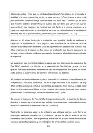 “No hacía escritos. Tenía que ver con la participación oral. Para ellos se les presentaba la
dualidad: qué bueno que no hay escrito pero por otro lado “¿Pero cómo va a hacer profe
para evaluarnos porque lo que yo opine siempre va a estar bien?” Entonces yo les decía
que “nosotros estamos preparados para evaluar eso, que tiene que ver con el nivel de
argumentación que manejes, las razones que des frente a tu misma propuesta, a tu
capacidad de problematizar, tu capacidad de escucha, de tolerancia frente al pensamiento
diferente, eso era lo que iba mirando, observando para poder evaluar… (L1 D1)


Aparece en el primer testimonio la evaluación con “escritos” donde se evaluaba la
capacidad de argumentación. En el segundo caso, la evaluación de Crítica se hacía de
acuerdo a la participación de alumno (nivel de argumentación, capacidad de escucha, etc).
Ellos evidencian la diversidad en los modos de evaluación que tuvo la asignatura, no
siempre correspondientes con lo que se esperaba de acuerdo a los objetivos descriptos en
el programa.


Me gustaría en este momento introducir un aporte que creo interesante. La evaluadora del
Plan TEMS manifestó una dificultad en la evaluación del Plan 2003 en general que tuvo
que ver con seguir evaluando contenidos en vez de competencias, que puede tal vez en
parte, explicar la supervivencia de “escritos” en Crítica de los Saberes:


“El problema es que los docentes siguieron evaluando un curriculum pretendidamente por
competencias, evaluando contenidos. Yo no le cargo las tintas a los docentes. Es muy
difícil cambiar. En el país no había experiencias. En segundo lugar es muy costoso pasar
de un curriculum por contenidos a uno por competencias, porque tenés que tener campos
problemáticos o situaciones ya pensadas contextualizadas”. (Eva)


De acuerdo al evaluador del Plan, la falta de experiencia docente y la ausencia de “bancos
de datos” o situaciones ya pensadas para trabajar como situaciones problemáticas pueden
explicar la supervivencia de evaluaciones por contenidos.


Realmente no podemos saber si la profesora que utilizaba escritos como forma de
evaluación, evaluaba competencias o contenidos, ya que de ella no tenemos escritos
planteados a los alumnos, pero sí podemos afirmar que no era una forma de evaluación
esperada para esta asignatura, y sin embargo se dio en la práctica en varios casos.

                                             123
 