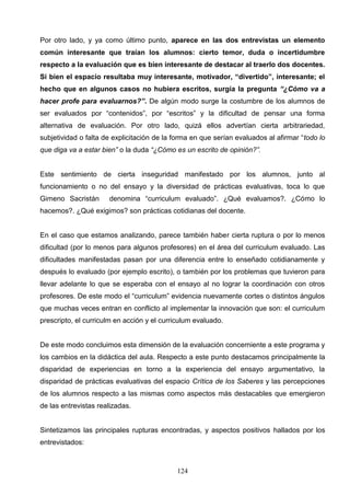 Por otro lado, y ya como último punto, aparece en las dos entrevistas un elemento
común interesante que traían los alumnos: cierto temor, duda o incertidumbre
respecto a la evaluación que es bien interesante de destacar al traerlo dos docentes.
Si bien el espacio resultaba muy interesante, motivador, “divertido”, interesante; el
hecho que en algunos casos no hubiera escritos, surgía la pregunta “¿Cómo va a
hacer profe para evaluarnos?”. De algún modo surge la costumbre de los alumnos de
ser evaluados por “contenidos”, por “escritos” y la dificultad de pensar una forma
alternativa de evaluación. Por otro lado, quizá ellos advertían cierta arbitrariedad,
subjetividad o falta de explicitación de la forma en que serían evaluados al afirmar “todo lo
que diga va a estar bien” o la duda “¿Cómo es un escrito de opinión?”.


Este sentimiento de cierta inseguridad manifestado por los alumnos, junto al
funcionamiento o no del ensayo y la diversidad de prácticas evaluativas, toca lo que
Gimeno Sacristán      denomina “curriculum evaluado”. ¿Qué evaluamos?. ¿Cómo lo
hacemos?. ¿Qué exigimos? son prácticas cotidianas del docente.


En el caso que estamos analizando, parece también haber cierta ruptura o por lo menos
dificultad (por lo menos para algunos profesores) en el área del curriculum evaluado. Las
dificultades manifestadas pasan por una diferencia entre lo enseñado cotidianamente y
después lo evaluado (por ejemplo escrito), o también por los problemas que tuvieron para
llevar adelante lo que se esperaba con el ensayo al no lograr la coordinación con otros
profesores. De este modo el “curriculum” evidencia nuevamente cortes o distintos ángulos
que muchas veces entran en conflicto al implementar la innovación que son: el curriculum
prescripto, el curriculm en acción y el curriculum evaluado.


De este modo concluimos esta dimensión de la evaluación concerniente a este programa y
los cambios en la didáctica del aula. Respecto a este punto destacamos principalmente la
disparidad de experiencias en torno a la experiencia del ensayo argumentativo, la
disparidad de prácticas evaluativas del espacio Crítica de los Saberes y las percepciones
de los alumnos respecto a las mismas como aspectos más destacables que emergieron
de las entrevistas realizadas.


Sintetizamos las principales rupturas encontradas, y aspectos positivos hallados por los
entrevistados:



                                            124
 
