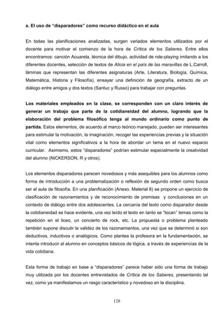 a. El uso de “disparadores” como recurso didáctico en el aula


En todas las planificaciones analizadas, surgen variados elementos utilizados por el
docente para motivar el comienzo de la hora de Crítica de los Saberes. Entre ellos
encontramos: canción Acuarela, técnica del dibujo, actividad de role-playing imitando a los
diferentes docentes, selección de textos de Alicia en el país de las maravillas de L.Carroll,
láminas que representan las diferentes asignaturas (Arte, Literatura, Biología, Química,
Matemática, Historia y Filosofía), ensayar una definición de geografía, extracto de un
diálogo entre amigos y dos textos (Santuc y Russo) para trabajar con preguntas.


Los materiales empleados en la clase, se corresponden con un claro interés de
generar un trabajo que parte de la cotidianeidad del alumno, logrando que la
elaboración del problema filosófico tenga al mundo ordinario como punto de
partida. Estos elementos, de acuerdo al marco teórico manejado, pueden ser interesantes
para estimular la motivación, la imaginación, recoger las experiencias previas y la situación
vital como elementos significativos a la hora de abordar un tema en el nuevo espacio
curricular. Asimismo, estos “disparadores” podrían estimular especialmente la creatividad
del alumno (NICKERSON, R y otros).


Los elementos disparadores parecen novedosos y más asequibles para los alumnos como
forma de introducción a una problematización o reflexión de segundo orden como busca
ser el aula de filosofía. En una planificación (Anexo. Material 8) se propone un ejercicio de
clasificación de razonamientos y de reconocimiento de premisas y conclusiones en un
contexto de diálogo entre dos adolescentes. La cercanía del texto como disparador desde
la cotidianeidad se hace evidente, una vez leído el texto en tanto se “tocan” temas como la
repetición en el liceo, un concierto de rock, etc. La propuesta o problema planteado
también supone discutir la validez de los razonamientos, una vez que se determinó si son
deductivos, inductivos o analógicos. Como plantea la profesora en la fundamentación, se
intenta introducir al alumno en conceptos básicos de lógica, a través de experiencias de la
vida cotidiana.


Esta forma de trabajo en base a “disparadores” parece haber sido una forma de trabajo
muy utilizada por los docentes entrevistados de Crítica de los Saberes, presentando tal
vez, como ya manifestamos un rasgo característico y novedoso en la disciplina.



                                            128
 