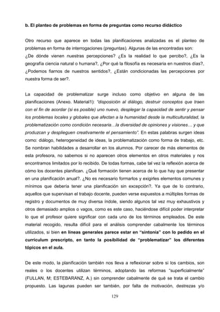 b. El planteo de problemas en forma de preguntas como recurso didáctico


Otro recurso que aparece en todas las planificaciones analizadas es el planteo de
problemas en forma de interrogaciones (preguntas). Algunas de las encontradas son:
¿De dónde vienen nuestras percepciones? ¿Es la realidad lo que percibo?, ¿Es la
geografía ciencia natural o humana?, ¿Por qué la filosofía es necesaria en nuestros días?,
¿Podemos fiarnos de nuestros sentidos?, ¿Están condicionadas las percepciones por
nuestra forma de ser?.


La capacidad de problematizar surge incluso como objetivo en alguna de las
planificaciones (Anexo. Material1): “disposición al diálogo, destruir conceptos que traen
con el fin de acordar (si es posible) uno nuevo, desplegar la capacidad de sentir y pensar
los problemas locales y globales que afectan a la humanidad desde la multiculturalidad, la
problematización como condición necesaria…la diversidad de opiniones y visiones… y que
produzcan y desplieguen creativamente el pensamiento”. En estas palabras surgen ideas
como: diálogo, heterogeneidad de ideas, la problematización como forma de trabajo, etc.
Se nombran habilidades a desarrollar en los alumnos. Por carecer de más elementos de
esta profesora, no sabemos si no aparecen otros elementos en otros materiales y nos
encontramos limitados por lo recibido. De todas formas, cabe tal vez la reflexión acerca de
cómo los docentes planifican. ¿Qué formación tienen acerca de lo que hay que presentar
en una planificación anual?. ¿No es necesario formarlos y exigirles elementos comunes y
mínimos que debería tener una planificación sin excepción?. Ya que de lo contrario,
aquellos que supervisan el trabajo docente, pueden verse expuestos a múltiples formas de
registro y documentos de muy diversa índole, siendo algunos tal vez muy exhaustivos y
otros demasiado amplios o vagos, como es este caso, haciéndose difícil poder interpretar
lo que el profesor quiere significar con cada uno de los términos empleados. De este
material recogido, resulta difícil para el análisis comprender cabalmente los términos
utilizados, si bien en líneas generales parece estar en “sintonía” con lo pedido en el
curriculum prescripto, en tanto la posibilidad de “problematizar” los diferentes
tópicos en el aula.


De este modo, la planificación también nos lleva a reflexionar sobre si los cambios, son
reales o los docentes utilizan términos, adoptando las reformas “superficialmente”
(FULLAN, M; ESTEBARANZ, A.) sin comprender cabalmente de qué se trata el cambio
propuesto. Las lagunas pueden ser también, por falta de motivación, destrezas y/o

                                           129
 