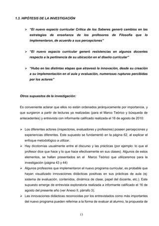 1.3. HIPÓTESIS DE LA INVESTIGACIÓN


      “El nuevo espacio curricular Crítica de los Saberes generó cambios en las
        estrategias    de   enseñanza     de     los   profesores   de   Filosofía   que    lo
        implementaron, de acuerdo a sus percepciones”


      “El nuevo espacio curricular generó resistencias en algunos docentes
        respecto a la pertinencia de su ubicación en el diseño curricular”


      “Hubo en las distintas etapas que atravesó la innovación, desde su creación
        a su implementación en el aula y evaluación, numerosas rupturas percibidas
        por los actores”




  Otros supuestos de la investigación:


  Es conveniente aclarar que ellos no están ordenados jerárquicamente por importancia, y
  que surgieron a partir de lecturas ya realizadas (para el Marco Teórico y búsqueda de
  antecedentes) y entrevista con informante calificado realizada el 16 de agosto de 2010:


   Los diferentes actores (inspectores, evaluadores y profesores) poseen percepciones y
     experiencias diferentes. Este supuesto se fundamentó en la página 62, al explicar el
     enfoque metodológico a utilizar.
   Hay dicotomías usualmente entre el discurso y las prácticas (por ejemplo: lo que el
     profesor dice que hace y lo que hace efectivamente en sus clases). Algunos de estos
     elementos, se hallan presentados en el        Marco Teórico que utilizaremos para la
     investigación (página 43 y 44)
   Algunos profesores que implementaron el nuevo programa curricular, es probable que
     hayan visualizado innovaciones didácticas positivas en sus prácticas de aula (ej:
     sistema de evaluación, contenidos, dinámica de clase, papel del docente, etc.). Este
     supuesto emerge de entrevista exploratoria realizada a informante calificado el 16 de
     agosto del presente año (ver Anexo II, párrafo 3).
   Las innovaciones didácticas reconocidas por los entrevistados como más importantes
     del nuevo programa pueden referirse a la forma de evaluar al alumno, la propuesta de



                                            13
 