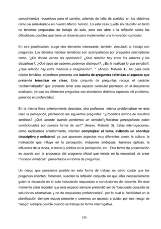 conocimientos requeridos para el cambio, además de falta de claridad en los objetivos
como ya señaláramos en nuestro Marco Teórico. En este caso queda sin dilucidar en tanto
no tenemos propuestas de trabajo de aula, pero nos abre a la reflexión sobre las
dificultades posibles que tiene un docente para implementar una innovación curricular.


En otra planificación, surge otro elemento interesante, también vinculado al trabajo con
preguntas. Los distintos núcleos temáticos son acompañados por preguntas orientadoras
como: “¿De dónde vienen las opiniones?, ¿Qué relación hay entre los saberes y las
disciplinas?, ¿Qué tipos de saberes podemos distinguir?, ¿Es la realidad lo que percibo?,
¿Qué relación hay entre memoria e imaginación?...” (Anexo. Material 4). Así para cada
núcleo temático, el profesor presenta una batería de preguntas referidas al aspecto que
pretende tematizar en clase. Este conjunto de preguntas recoge el carácter
“problematizador” que pretende tener este espacio curricular planteado en el documento
analizado, ya que las diferentes preguntas van abordando distintos aspectos del problema,
ganando en profundidad.


En la misma línea anteriormente descripta, otra profesora intenta problematizar en este
caso la percepción, planteando las siguientes preguntas: “¿Podemos fiarnos de nuestros
sentidos? ¿Qué sucede cuando perdemos un sentido?¿Nuestras percepciones están
condicionadas por nuestra forma de ser?” (Anexo. Material 3). Estas interrogaciones,
como explicamos anteriormente, intentan complejizar el tema, evitando un abordaje
descriptivo y unilateral, ya que aparecen aspectos muy diferentes como: la cultura, la
motivación que influye en la percepción, imágenes ambiguas, ilusiones ópticas, la
influencia de la moda, la moral y política en la percepción, etc. Esta forma de presentación
es acorde con la propuesta del programa oficial que insiste en la necesidad de crear
“núcleos temáticos” presentados en forma de preguntas.


Un riesgo que pensamos posible en esta forma de trabajo es cómo cuidar que las
preguntas orienten, fomenten, susciten la reflexión conjunta sin que ellas necesariamente
guíen la discusión en el aula induciendo respuestas o conclusiones del docente. En este
momento cabe recordar que este espacio siempre pretendió ser de “búsqueda conjunta de
soluciones alternativas y no de respuestas prefabricadas”, por lo cual la flexibilidad en la
planificación siempre estuvo presente y creemos un aspecto a cuidar por ese riesgo de
“sesgo” siempre posible cuando se trabaja de forma interrogativa.



                                            130
 
