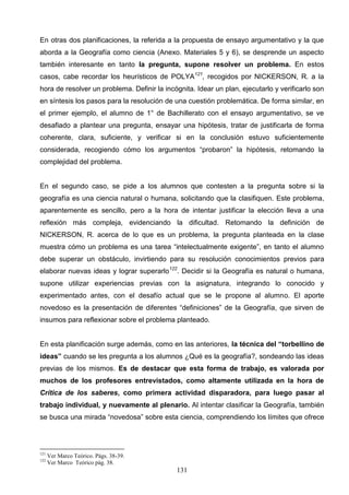 En otras dos planificaciones, la referida a la propuesta de ensayo argumentativo y la que
aborda a la Geografía como ciencia (Anexo. Materiales 5 y 6), se desprende un aspecto
también interesante en tanto la pregunta, supone resolver un problema. En estos
casos, cabe recordar los heurísticos de POLYA121, recogidos por NICKERSON, R. a la
hora de resolver un problema. Definir la incógnita. Idear un plan, ejecutarlo y verificarlo son
en síntesis los pasos para la resolución de una cuestión problemática. De forma similar, en
el primer ejemplo, el alumno de 1° de Bachillerato con el ensayo argumentativo, se ve
desafiado a plantear una pregunta, ensayar una hipótesis, tratar de justificarla de forma
coherente, clara, suficiente, y verificar si en la conclusión estuvo suficientemente
considerada, recogiendo cómo los argumentos “probaron” la hipótesis, retomando la
complejidad del problema.


En el segundo caso, se pide a los alumnos que contesten a la pregunta sobre si la
geografía es una ciencia natural o humana, solicitando que la clasifiquen. Este problema,
aparentemente es sencillo, pero a la hora de intentar justificar la elección lleva a una
reflexión más compleja, evidenciando la dificultad. Retomando la definición de
NICKERSON, R. acerca de lo que es un problema, la pregunta planteada en la clase
muestra cómo un problema es una tarea “intelectualmente exigente”, en tanto el alumno
debe superar un obstáculo, invirtiendo para su resolución conocimientos previos para
elaborar nuevas ideas y lograr superarlo122. Decidir si la Geografía es natural o humana,
supone utilizar experiencias previas con la asignatura, integrando lo conocido y
experimentado antes, con el desafío actual que se le propone al alumno. El aporte
novedoso es la presentación de diferentes “definiciones” de la Geografía, que sirven de
insumos para reflexionar sobre el problema planteado.


En esta planificación surge además, como en las anteriores, la técnica del “torbellino de
ideas” cuando se les pregunta a los alumnos ¿Qué es la geografía?, sondeando las ideas
previas de los mismos. Es de destacar que esta forma de trabajo, es valorada por
muchos de los profesores entrevistados, como altamente utilizada en la hora de
Crítica de los saberes, como primera actividad disparadora, para luego pasar al
trabajo individual, y nuevamente al plenario. Al intentar clasificar la Geografía, también
se busca una mirada “novedosa” sobre esta ciencia, comprendiendo los límites que ofrece




121
      Ver Marco Teórico. Págs. 38-39.
122
      Ver Marco Teórico pág. 38.
                                             131
 