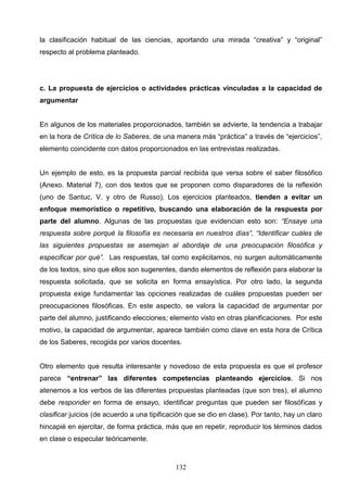 la clasificación habitual de las ciencias, aportando una mirada “creativa” y “original”
respecto al problema planteado.




c. La propuesta de ejercicios o actividades prácticas vinculadas a la capacidad de
argumentar


En algunos de los materiales proporcionados, también se advierte, la tendencia a trabajar
en la hora de Crítica de lo Saberes, de una manera más “práctica” a través de “ejercicios”,
elemento coincidente con datos proporcionados en las entrevistas realizadas.


Un ejemplo de esto, es la propuesta parcial recibida que versa sobre el saber filosófico
(Anexo. Material 7), con dos textos que se proponen como disparadores de la reflexión
(uno de Santuc, V. y otro de Russo). Los ejercicios planteados, tienden a evitar un
enfoque memorístico o repetitivo, buscando una elaboración de la respuesta por
parte del alumno. Algunas de las propuestas que evidencian esto son: “Ensaye una
respuesta sobre porqué la filosofía es necesaria en nuestros días”, “Identificar cuáles de
las siguientes propuestas se asemejan al abordaje de una preocupación filosófica y
especificar por qué”. Las respuestas, tal como explicitamos, no surgen automáticamente
de los textos, sino que ellos son sugerentes, dando elementos de reflexión para elaborar la
respuesta solicitada, que se solicita en forma ensayística. Por otro lado, la segunda
propuesta exige fundamentar las opciones realizadas de cuáles propuestas pueden ser
preocupaciones filosóficas. En este aspecto, se valora la capacidad de argumentar por
parte del alumno, justificando elecciones; elemento visto en otras planificaciones. Por este
motivo, la capacidad de argumentar, aparece también como clave en esta hora de Crítica
de los Saberes, recogida por varios docentes.


Otro elemento que resulta interesante y novedoso de esta propuesta es que el profesor
parece “entrenar” las diferentes competencias planteando ejercicios. Si nos
atenemos a los verbos de las diferentes propuestas planteadas (que son tres), el alumno
debe responder en forma de ensayo, identificar preguntas que pueden ser filosóficas y
clasificar juicios (de acuerdo a una tipificación que se dio en clase). Por tanto, hay un claro
hincapié en ejercitar, de forma práctica, más que en repetir, reproducir los términos dados
en clase o especular teóricamente.



                                             132
 