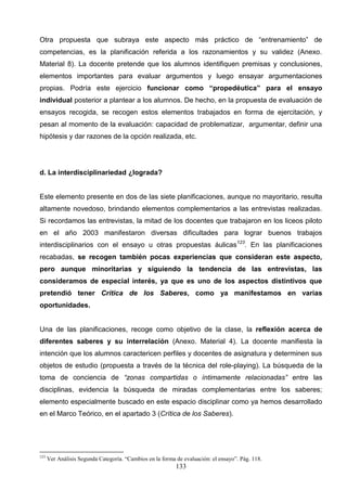 Otra propuesta que subraya este aspecto más práctico de “entrenamiento” de
competencias, es la planificación referida a los razonamientos y su validez (Anexo.
Material 8). La docente pretende que los alumnos identifiquen premisas y conclusiones,
elementos importantes para evaluar argumentos y luego ensayar argumentaciones
propias. Podría este ejercicio funcionar como “propedéutica” para el ensayo
individual posterior a plantear a los alumnos. De hecho, en la propuesta de evaluación de
ensayos recogida, se recogen estos elementos trabajados en forma de ejercitación, y
pesan al momento de la evaluación: capacidad de problematizar, argumentar, definir una
hipótesis y dar razones de la opción realizada, etc.




d. La interdisciplinariedad ¿lograda?


Este elemento presente en dos de las siete planificaciones, aunque no mayoritario, resulta
altamente novedoso, brindando elementos complementarios a las entrevistas realizadas.
Si recordamos las entrevistas, la mitad de los docentes que trabajaron en los liceos piloto
en el año 2003 manifestaron diversas dificultades para lograr buenos trabajos
interdisciplinarios con el ensayo u otras propuestas áulicas123. En las planificaciones
recabadas, se recogen también pocas experiencias que consideran este aspecto,
pero aunque minoritarias y siguiendo la tendencia de las entrevistas, las
consideramos de especial interés, ya que es uno de los aspectos distintivos que
pretendió tener Crítica de los Saberes, como ya manifestamos en varias
oportunidades.


Una de las planificaciones, recoge como objetivo de la clase, la reflexión acerca de
diferentes saberes y su interrelación (Anexo. Material 4). La docente manifiesta la
intención que los alumnos caractericen perfiles y docentes de asignatura y determinen sus
objetos de estudio (propuesta a través de la técnica del role-playing). La búsqueda de la
toma de conciencia de “zonas compartidas o íntimamente relacionadas” entre las
disciplinas, evidencia la búsqueda de miradas complementarias entre los saberes;
elemento especialmente buscado en este espacio disciplinar como ya hemos desarrollado
en el Marco Teórico, en el apartado 3 (Crítica de los Saberes).




123
      Ver Análisis Segunda Categoría. “Cambios en la forma de evaluación: el ensayo”. Pág. 118.
                                                           133
 