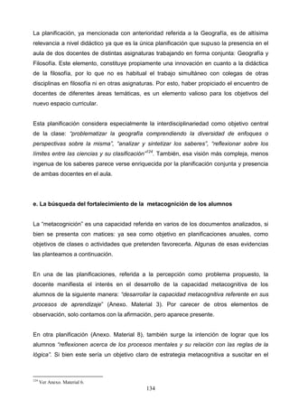 La planificación, ya mencionada con anterioridad referida a la Geografía, es de altísima
relevancia a nivel didáctico ya que es la única planificación que supuso la presencia en el
aula de dos docentes de distintas asignaturas trabajando en forma conjunta: Geografía y
Filosofía. Este elemento, constituye propiamente una innovación en cuanto a la didáctica
de la filosofía, por lo que no es habitual el trabajo simultáneo con colegas de otras
disciplinas en filosofía ni en otras asignaturas. Por esto, haber propiciado el encuentro de
docentes de diferentes áreas temáticas, es un elemento valioso para los objetivos del
nuevo espacio curricular.


Esta planificación considera especialmente la interdisciplinariedad como objetivo central
de la clase: “problematizar la geografía comprendiendo la diversidad de enfoques o
perspectivas sobre la misma”, “analizar y sintetizar los saberes”, “reflexionar sobre los
límites entre las ciencias y su clasificación”124. También, esa visión más compleja, menos
ingenua de los saberes parece verse enriquecida por la planificación conjunta y presencia
de ambas docentes en el aula.




e. La búsqueda del fortalecimiento de la metacognición de los alumnos


La “metacognición” es una capacidad referida en varios de los documentos analizados, si
bien se presenta con matices: ya sea como objetivo en planificaciones anuales, como
objetivos de clases o actividades que pretenden favorecerla. Algunas de esas evidencias
las planteamos a continuación.


En una de las planificaciones, referida a la percepción como problema propuesto, la
docente manifiesta el interés en el desarrollo de la capacidad metacognitiva de los
alumnos de la siguiente manera: “desarrollar la capacidad metacognitiva referente en sus
procesos de aprendizaje” (Anexo. Material 3). Por carecer de otros elementos de
observación, solo contamos con la afirmación, pero aparece presente.


En otra planificación (Anexo. Material 8), también surge la intención de lograr que los
alumnos “reflexionen acerca de los procesos mentales y su relación con las reglas de la
lógica”. Si bien este sería un objetivo claro de estrategia metacognitiva a suscitar en el



124
      Ver Anexo. Material 6.
                                            134
 