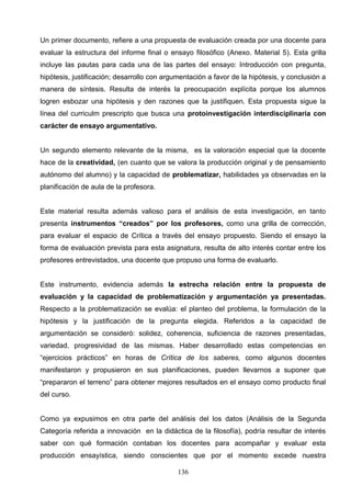 Un primer documento, refiere a una propuesta de evaluación creada por una docente para
evaluar la estructura del informe final o ensayo filosófico (Anexo. Material 5). Esta grilla
incluye las pautas para cada una de las partes del ensayo: Introducción con pregunta,
hipótesis, justificación; desarrollo con argumentación a favor de la hipótesis, y conclusión a
manera de síntesis. Resulta de interés la preocupación explícita porque los alumnos
logren esbozar una hipótesis y den razones que la justifiquen. Esta propuesta sigue la
línea del curriculm prescripto que busca una protoinvestigación interdisciplinaria con
carácter de ensayo argumentativo.


Un segundo elemento relevante de la misma, es la valoración especial que la docente
hace de la creatividad, (en cuanto que se valora la producción original y de pensamiento
autónomo del alumno) y la capacidad de problematizar, habilidades ya observadas en la
planificación de aula de la profesora.


Este material resulta además valioso para el análisis de esta investigación, en tanto
presenta instrumentos “creados” por los profesores, como una grilla de corrección,
para evaluar el espacio de Crítica a través del ensayo propuesto. Siendo el ensayo la
forma de evaluación prevista para esta asignatura, resulta de alto interés contar entre los
profesores entrevistados, una docente que propuso una forma de evaluarlo.


Este instrumento, evidencia además la estrecha relación entre la propuesta de
evaluación y la capacidad de problematización y argumentación ya presentadas.
Respecto a la problematización se evalúa: el planteo del problema, la formulación de la
hipótesis y la justificación de la pregunta elegida. Referidos a la capacidad de
argumentación se consideró: solidez, coherencia, suficiencia de razones presentadas,
variedad, progresividad de las mismas. Haber desarrollado estas competencias en
“ejercicios prácticos” en horas de Crítica de los saberes, como algunos docentes
manifestaron y propusieron en sus planificaciones, pueden llevarnos a suponer que
“prepararon el terreno” para obtener mejores resultados en el ensayo como producto final
del curso.


Como ya expusimos en otra parte del análisis del los datos (Análisis de la Segunda
Categoría referida a innovación en la didáctica de la filosofía), podría resultar de interés
saber con qué formación contaban los docentes para acompañar y evaluar esta
producción ensayística, siendo conscientes que por el momento excede nuestra

                                             136
 