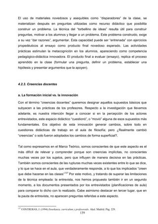 El uso de materiales novedosos y asequibles como “disparadores” de la clase, se
materializan después en preguntas utilizadas como recurso didáctico que posibilita
construir un problema. La técnica del “torbellino de ideas” resulta útil para construir
preguntas, motivar a los alumnos y llegar a un problema. Este problema construido, exige
a su vez “dar razones”, argumentar. Esta capacidad puede ser “entrenada” con ejercicios
propedéuticos al ensayo como producto final novedoso esperado. Las actividades
prácticas estimulan la metacognición en los alumnos, apareciendo como competencia
pedagógico-didáctica innovadora. El producto final a evaluar (ensayo), replica el proceso
aprendido en la clase (formular una pregunta, definir un problema, establecer una
hipótesis y presentar argumentos que la apoyen).




4.2.3. Creencias docentes


a. La formación inicial vs. la innovación

Con el término “creencias docentes” queremos designar aquellos supuestos básicos que
subyacen a las prácticas de los profesores. Respecto a la investigación que llevamos
adelante, es nuestra intención llegar a conocer si en la percepción de los actores
entrevistados, este espacio didáctico “cuestionó”, o “movió” alguna de esos supuestos más
fundamentales. Era objetivo de esta innovación generar cambios, sobre todo en
cuestiones didácticas de trabajo en el aula de filosofía; pero ¿Realmente cambió
“creencias” o solo fueron adoptados los cambios de forma superficial?.


Tal como expresamos en el Marco Teórico, somos conscientes de que este aspecto es el
más difícil de relevar y comprender porque son creencias implícitas, no conscientes
muchas veces por los sujetos, pero que influyen de manera decisiva en las prácticas.
También somos conscientes de las rupturas muchas veces existentes entre lo que se dice,
y lo que se hace en el aula, que verdaderamente responde, a lo que los implicados “creen
que debe hacerse en las clases”127 Por este motivo, y tratando de superar las limitaciones
de la técnica empleada: la entrevista, nos hemos propuesto también ir en un segundo
momento, a los documentos presentados por los entrevistados (planificaciones de aula)
para comparar lo dicho con lo realizado. Cabe asimismo destacar en tercer lugar, que en
la pauta de entrevista, no aparecen preguntas referidas a este aspecto.


127
      CONTRERAS, J. (1994) Enseñanza, curriculum y profesorado. Akal. Madrid. Pág. 229.
                                                        139
 