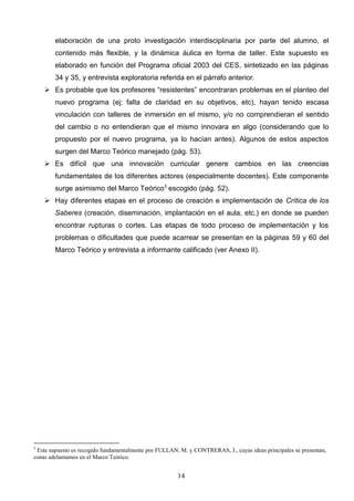 elaboración de una proto investigación interdisciplinaria por parte del alumno, el
        contenido más flexible, y la dinámica áulica en forma de taller. Este supuesto es
        elaborado en función del Programa oficial 2003 del CES, sintetizado en las páginas
        34 y 35, y entrevista exploratoria referida en el párrafo anterior.
     Es probable que los profesores “resistentes” encontraran problemas en el planteo del
        nuevo programa (ej: falta de claridad en su objetivos, etc), hayan tenido escasa
        vinculación con talleres de inmersión en el mismo, y/o no comprendieran el sentido
        del cambio o no entendieran que el mismo innovara en algo (considerando que lo
        propuesto por el nuevo programa, ya lo hacían antes). Algunos de estos aspectos
        surgen del Marco Teórico manejado (pág. 53).
     Es difícil que una innovación curricular genere cambios en las creencias
        fundamentales de los diferentes actores (especialmente docentes). Este componente
        surge asimismo del Marco Teórico3 escogido (pág. 52).
     Hay diferentes etapas en el proceso de creación e implementación de Crítica de los
        Saberes (creación, diseminación, implantación en el aula, etc.) en donde se pueden
        encontrar rupturas o cortes. Las etapas de todo proceso de implementación y los
        problemas o dificultades que puede acarrear se presentan en la páginas 59 y 60 del
        Marco Teórico y entrevista a informante calificado (ver Anexo II).




3
 Este supuesto es recogido fundamentalmente por FULLAN, M. y CONTRERAS, J., cuyas ideas principales se presentan,
como adelantamos en el Marco Teórico.


                                                       14
 