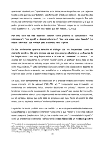 aparece el “academicismo” que sobrevive en la formación de los profesores, que deja una
huella con la que hay que “batallar”. Esta formación entraba en colisión, de acuerdo a las
percepciones de estos docentes, con lo que la innovación curricular proponía. Por esto
mismo, los testimonios evidencian una suerte de contradicción entre lo recibido y lo que se
pedía, generando cierta tensión en los docentes. “Me costó romper en mi propia cabeza
estas cuestiones” (L1, D1); “son estas cosas que dan trabajo…” (L7 D2)


Por otro lado los tres docentes valoran como positivo lo conquistado: “fue
interesante”, “me ayudó a desestructurarme”, “fue una clase bien llevada”. Lo
nuevo “chocaba” con lo viejo, pero el cambio valió la pena.


En los testimonios aparece también el diálogo con los inspectores como un
elemento positivo. No es la primera vez que encontramos alusiones a las figuras de
los inspectores como muy importantes a la hora de “atreverse” a cambiar. “Las
charlas con los inspectores me sirvieron mucho” afirma un profesor. Sobre todo en los
cursos de formación en Kolping surgen estos diálogos que varios docentes valoraron
como muy positivos.128 Esto elementos nos hacen pensar en la necesidad del docente de
“sentir” apoyo de otros (en este caso autoridades en la asignatura Filosofía, pero también
surgen en esos talleres el sostén de los colegas) a la hora de implementar la innovación.


Sin duda, estos componentes no son usuales en la práctica cotidiana del docente, muchas
veces marcada por la soledad (FULLAN, M). 129 Implementar una innovación en
condiciones de aislamiento físico, tomando decisiones en “privado”, lidiando con las
tensiones propias de la incorporación de “esquemas nuevos” que plantea la innovación,
parece claramente atentar contra la posibilidad de un cambio de creencias. Es razonable,
por el contrario, pensar que este caso se arraiguen aún más, frente al acecho de algo
nuevo, que no se puede “controlar” en la medida que no se puede compartir.


La palabra del tercer profesor introduce también un aspecto que entendemos interesante.
Los profesores si bien reconocen tensión vivida entre lo que “traían” y lo que les pedía el
nuevo programa (mediar en el diálogo, hacer de la clase una “comunidad de indagación”
como ya analizamos en el Marco Teórico) también iban recibiendo un feedback positivo

128
    Ver análisis de la primera categoría, subcategoría “Sentimientos ante la innovación”. Aparece nuevamente la figura
de los inspectores en varios testimonios, como apoyando la innovación. Ejemplo: “Una de las cosas que más
recuerdo que dijo el ex inspector fue `A nadar nadie nos enseñó, vos tenés que largarte al agua y empezar a
nadar´… Y fue un poco eso, lanzarnos con algo nuevo” (L2 D1)
129
    Ver Marco Teórico. Pág. 55.
                                                         141
 