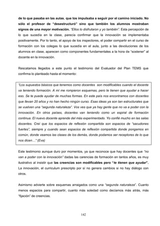 de lo que pasaba en las aulas, que los impulsaba a seguir por el camino iniciado. No
sólo el profesor de “desestructuró” sino que también los alumnos mostraban
signos de una mayor motivación. “Ellos lo disfrutaron y yo también”. Esta percepción de
lo que sucedía en la clase, parecía confirmar que la innovación se implementaba
positivamente. Por lo tanto, el apoyo de los inspectores, el poder compartir en el curso de
formación con los colegas lo que sucedía en el aula, junto a las devoluciones de los
alumnos en clase, aparecen como componentes fundamentales a la hora de “sostener” al
docente en la innovación.


Rescatamos llegados a este punto el testimonio del Evaluador del Plan TEMS que
confirma lo planteado hasta el momento:


“Los supuestos básicos que tenemos como docentes son modificables cuando el docente
va teniendo formación. A mí me rompieron esquemas, pero te tienen que ayudar a hacer
eso. Se te puede ayudar de muchas formas. En este país nos encontramos con docentes
que llevan 20 años y no han hecho ningún curso. Esas ideas ya son tan estructurales que
se vuelven una “segunda naturaleza”. Vos ves que ya hay gente que no va a poder con la
innovación. En otros países, docentes van teniendo como un espiral de formación
continua. El nuevo docente aprende del más experimentado. Yo confié mucho en las salas
docentes. Creí que los espacios de reflexión compartida son espacios de “sacudones
fuertes”, siempre y cuando sean espacios de reflexión compartida donde pongamos en
común, donde veamos las clases de los demás, donde podamos ser receptores de lo que
nos dicen…” (Eva)


Este testimonio aunque duro por momentos, ya que reconoce que hay docentes que “no
van a poder con la innovación” dadas las carencias de formación en tantos años, es muy
ilustrativo al insistir que las creencias son modificables pero “te tienen que ayudar”.
La innovación, el curriculum prescripto por sí no genera cambios si no hay diálogo con
otros.


Asimismo advierte sobre esquemas arraigados como una “segunda naturaleza”. Cuanto
menos espacios para compartir, cuanto más soledad como decíamos más atrás, más
“fijación” de creencias.




                                           142
 