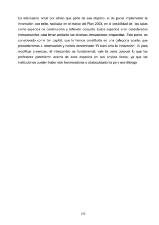 Es interesante notar por último que parte de ese objetivo, el de poder implementar la
innovación con éxito, radicaba en el marco del Plan 2003, en la posibilidad de las salas
como espacios de construcción y reflexión conjunta. Estos espacios eran considerados
indispensables para llevar adelante las diversas innovaciones propuestas. Este punto, es
considerado como tan capital, que lo hemos constituido en una categoría aparte, que
presentaremos a continuación y hemos denominado “El liceo ante la innovación”. Si para
modificar creencias, el intercambio es fundamental, vale la pena conocer lo que los
profesores percibieron acerca de esos espacios en sus propios liceos; ya que las
instituciones pueden haber sido favorecedoras u obstaculizadoras para ese diálogo.




                                          143
 