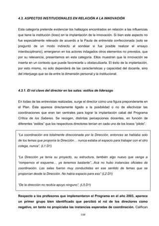 4.3. ASPECTOS INSTITUCIONALES EN RELACIÓN A LA INNOVACIÓN


Esta categoría pretende evidenciar los hallazgos encontrados en relación a las influencias
que tiene la institución (liceo) en la implantación de la innovación. Si bien este aspecto no
fue especialmente relevado de acuerdo a la Pauta de entrevista confeccionada (solo se
preguntó de un modo indirecto al sondear si fue posible realizar el ensayo
interdisciplinario), emergieron en los actores indagados otros elementos no previstos, que
por su relevancia, presentamos en esta categoría. Ellos muestran que la innovación se
inserta en un contexto que puede favorecerla u obstaculizarla. El éxito de la implantación,
por esto mismo, no solo dependerá de las características y capacidad del docente, sino
del interjuego que se da entre la dimensión personal y la institucional.




4.3.1. El rol clave del director en las salas: estilos de liderazgo


En todas de las entrevistas realizadas, surge el director como una figura preponderante en
el Plan. Éste aparece directamente ligado a la posibilidad o no de efectivizar las
coordinaciones que eran tan centrales para lograr la implantación cabal del Programa
Crítica de los Saberes. Se recogen, distintas percepciones docentes, en función de
diferentes “estilos” que los respectivos directores tenían en cada uno de los liceos “piloto”.


“La coordinación era totalmente direccionada por la Dirección, entonces se hablaba solo
de los temas que proponía la Dirección… nunca estaba el espacio para trabajar con el otro
colega, nunca”. (L1 D1)


“La Dirección ya tenía su proyecto, su estructura, también algo nuevo que venga a
“rompernos el esquema… ya tenemos bastante”...Acá no hubo instancias oficiales de
coordinación. Las salas fueron muy conductistas en ese sentido de temas que se
proponían desde la Dirección. No había espacio para eso” (L2 D1)


“De la dirección no recibía apoyo ninguno”. (L5 D1)


Respecto a los profesores que implementaron el Programa en el año 2003, aparece
un primer grupo bien identificado que percibió el rol de los directores como
negativo, en tanto no propiciaba las instancias esperadas de coordinación. Califican

                                             144
 