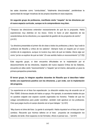 las salas docentes como “conductistas”, “totalmente direccionadas”, perdiéndose la
oportunidad de recoger iniciativas de los propios docentes en esos espacios.


Un segundo grupo de profesores, manifiesta cierto “respeto” de los directores por
el nuevo espacio curricular, aunque no lo comprendieran muy bien.


“Tampoco las direcciones entendían necesariamente de qué iba la propuesta. Había
experiencias muy distintas en los liceos. Cómo le fuera al plan dependía de las
características de los directores y su capacidad de gestión de los proyectos de centro”.
(L4 D1)


“La directora presentaba el primer día de clase a todos los profesores y decía “aquí está la
profesora de filosofía y crítica de los saberes”. Siempre hubo un respeto por el nuevo
nombre de la asignatura, aunque no tuviera muy claro de qué se trataba. Decía algo así
como “ya les va explicar de qué se trata”. En ese sentido había un reconocimiento” (L7 D2)


Este segundo grupo, si bien encuentra dificultades en la implantación por el
desconocimiento de los directores, respecto del nuevo espacio Crítica de los Saberes,
encuentra en ellos cierto “reconocimiento” o “respeto” por el mismo, atenuando un poco la
primera perspectiva presentada.


El tercer grupo, lo integran aquellos docentes de filosofía que sí describen haber
tenido una experiencia positiva con los directores, y por ende, con la implantación
del programa.


“La experiencia en el liceo fue espectacular. La dirección estaba muy de acuerdo con el
Plan TEMS. Entonces desde ahí había un apoyo. Por ejemplo, la secretaria trataba de que
no quedara colgado ese espacio cuando organizaba los horarios. Trataba de que los
colega coincidiéramos para poder coordinar…también noté apertura en los profesores.
Creo que juega mucho el cuerpo docente con el que trabajes ” (L3 D1)


“Muy bueno el clima del liceo. La gente lo acompañó. Había inquietud en el liceo por hacer
cambios. Recuerdo que hicimos talleres en el liceo         proyectos de investigación los
sábados de tarde. Eran espacios no tan formales. Ahora ni pensar eso…” (L6 D1)



                                            145
 
