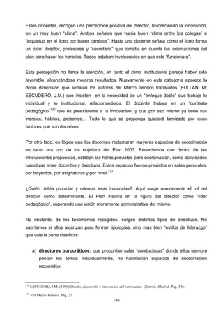 Estos docentes, recogen una percepción positiva del director, favoreciendo la innovación,
en un muy buen “clima”. Ambos señalan que había buen “clima entre los colegas” e
“inquietud en el liceo por hacer cambios”. Hasta una docente señala cómo el liceo forma
un todo: director, profesores y “secretaria” que tomaba en cuenta las orientaciones del
plan para hacer los horarios. Todos estaban involucrados en que esto “funcionara”.


Esta percepción no llama la atención, en tanto el clima institucional parece haber sido
favorable, alcanzándose mejores resultados. Nuevamente en esta categoría aparece la
doble dimensión que señalan los autores del Marco Teórico trabajados (FULLAN, M;
ESCUDERO, J.M.) que insisten en la necesidad de un “enfoque doble” que trabaje lo
individual y lo institucional, relacionándolos. El docente trabaja en un “contexto
pedagógico”130 que es preexistente a la innovación, y que por eso mismo ya tiene sus
inercias, hábitos, personas… Todo lo que se proponga quedará tamizado por esos
factores que son decisivos.


Por otro lado, es lógico que los docentes reclamaran mayores espacios de coordinación
en tanto era uno de los objetivos del Plan 2003. Recordemos que dentro de las
innovaciones propuestas, estaban las horas previstas para coordinación, como actividades
colectivas entre docentes y directivos. Estos espacios fueron previstos en salas generales,
por trayectos, por asignaturas y por nivel.131


¿Quién debía propiciar y orientar esas instancias?. Aquí surge nuevamente el rol del
director como determinante. El Plan insistía en la figura del director como “líder
pedagógico”, superando una visión meramente administrativa del mismo.


No obstante, de los testimonios recogidos, surgen distintos tipos de directivos. No
sabríamos si ellos alcanzan para formar tipologías, sino más bien “estilos de liderazgo”
que vale la pena clasificar:


       a) directores burocráticos: que proponían salas “conductistas” donde ellos siempre
           ponían los temas individualmente, no habilitaban espacios de coordinación
           requeridos.



130
      ESCUDERO, J.M. (1999) Diseño, desarrollo e innovación del curriculum. Síntesis. Madrid. Pág. 346.
131
      Ver Marco Teórico. Pág. 27.
                                                         146
 