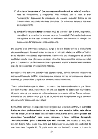 b) directores “respetuosos” (aunque no entendían de qué se trataba): revelaban
       falta de conocimiento y compromiso más estrecho con el Plan, si bien
       “formalmente” destacaban la importancia del espacio curricular Crítica de los
       Saberes como articulador de otras disciplinas. En lo hechos, tampoco lideraban
       pedagógicamente.


   c) directores “respaldadores”: estaban muy de “acuerdo” con el Plan, respetando,
       respaldando, y en actitud de apertura y menos “formalidad”. Es importante destacar
       que aparece en este caso un director no en solitario sino formando un “cuerpo” con
       los docentes, la “secretaria”, otros colegas, etc.


De acuerdo a las entrevistas realizadas, surge el rol del director directa e íntimamente
vinculado al espacio de coordinación, aunque en un principio, al elaborar el Marco Teórico
no lo habíamos considerado especialmente. Siendo esta una investigación de carácter
cualitativo, resulta muy interesante destacar cómo los datos recogidos aportan novedad
para la comprensión del fenómeno estudiado que llevó a ampliar el Marco Teórico en este
aspecto no considerado en una primera instancia.


Respecto a este tema del director y las coordinaciones, parece pertinente introducir la
opinión del Evaluador del Plan entrevistado que coincide con las percepciones de algunos
docentes, ya presentadas, y aporta un elemento nuevo interesante:


“Cómo determinados espacios sirven o no cuando hay determinados criterios que “tienen
que salir de arriba”. Qué se debe hacer en una sala docente, no debería ser “negociable”.
Sí puede variar de qué manera se instrumenta o qué recursos se utilizan. Porque estamos
hablando de una centralización que no es tal para lo que es importante. Sigue siendo el
director el líder pedagógico o no”. (Eva)


Entrevistado acerca de los espacios de coordinación que propiciaba el Plan, el evaluador
insiste en cómo los lineamientos de qué hacer en esos espacios debían estar claros
“desde arriba”, es decir desde las autoridades impulsoras, que a veces pueden ser
demasiado “centralistas” para temas menores, y tener políticas demasiado
“descentralizadas” para cuestiones que son cruciales. De acuerdo a esto, todo
director debería haber tenido muy claro qué debía hacer en una sala, sin posibilidad de
que esto fuera “negociable”. Sí podía variar de una institución a otra, la forma de

                                              147
 