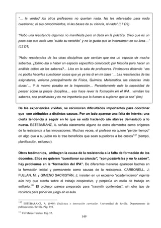 “… la verdad los otros profesores no querían nada. No les interesaba para nada
cuestionar, ni sus conocimientos, ni las bases de su ciencia, ni nada”.(L7 D2)


“Hubo una resistencia digamos no manifiesta pero sí dada en la práctica. Creo que es un
poco eso que cada uno “cuida su ranchito” y no le gusta que le incursionen en su área…”
(L2 D1)


“Hubo resistencias de las otras disciplinas que sentían que era un espacio de mucha
soberbia. ¿Cómo iba a haber un espacio específico convocado por filosofía para hacer un
análisis crítico de los saberes?... Líos en la sala de profesores. Profesores diciendo `vos
no podés hacerles cuestionar cosas que yo ya les di en mi clase´… Las resistencias de las
asignaturas, vinieron principalmente de Física, Química, Matemática, las ciencias `más
duras´… Y lo mismo pasaba en la Inspección… Paralelamente nula la capacidad de
pensar sobre la propia disciplina… eso hace rever la formación en el IPA…vomitan los
saberes, son positivistas y no me importaría que lo fueran si supieran que lo son” (Ins)


De las experiencias vividas, se reconocen dificultades importantes para coordinar
que son atribuidas a distintas causas. Por un lado aparece una falta de interés; una
cierta tendencia a seguir en lo que se está haciendo sin abrirse demasiado a lo
nuevo. ESTEBARANZ, A. señala claramente alguno de estos elementos como orígenes
de la resistencia a las innovaciones. Muchas veces, el profesor no quiere “perder tiempo”
en algo que a su juicio no le trae beneficios que sean superiores a los costos 132 (tiempo,
planificación, esfuerzo).


Otros testimonios, atribuyen la causa de la resistencia a la falta de formación de los
docentes. Ellos no quieren “cuestionar su ciencia”, “son positivistas y no lo saben”,
hay problemas en la “formación del IPA”. De diferentes maneras aparecen baches en
la formación inicial y permanente como causas de la resistencia. CARBONELL, J;
FULLAN, M. y GIMENO SACRISTÁN, J; insisten en un excesivo “academicismo” vigente
aún hoy que atenta sobre el trabajo cooperativo, y perpetúa un estilo de trabajo en
solitario.133 El profesor parece preparado para “trasmitir contenidos”, sin otro tipo de
recursos para poner en juego en el aula.


132
    ESTEBARANZ, A. (1999) Didáctica e innovación curricular. Universidad de Sevilla. Departamento de
publicaciones. Sevilla. Pág. 494.
133
      Ver Marco Teórico. Pág. 55.
                                                149
 