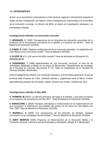 1.4. ANTECEDENTES

Si bien no se encontraron antecedentes a nivel nacional, regional o internacional respecto al
objeto de esta investigación; se hallaron varias investigaciones relacionadas con la temática
de la innovación curricular, la reforma del 2003, el diseño de investigación planteado y la
metodología utilizada.



Investigaciones referidas a la innovación curricular:

1. GENINAZZI, C (1995) “Concepciones de los directores de educación secundaria de la
incidencia de la innovaciones educativas en su gestión y el proceso de cambio”. Tesis de
Maestría en Educación UCUDAL.

2. GAMIO, E (1996) “Distintas configuraciones de la innovación educativa. La adaptación del
Ciclo Básico único a los liceos rurales”. Tesis de Maestría UCUDAL.

3. OLIVER, M (s.f.) ¿Por qué es tal difícil cambiar? Tesis de doctorado en Educación En:
www.ldei.ugr.es

4. FERNÁNDEZ, T (1998) Determinantes de una innovación curricular: el caso de las
Actividades Adaptadas al Medio en los liceos de Montevideo”. Departamento de sociología
de la Facultad de Ciencias. Documento N° 30. Taller de impresiones de la Facultad de
Ciencias Sociales. Montevideo.

Estas investigaciones refieren a la innovación educativa, como temática general en la que se
enmarca este Proyecto de Tesis, haciendo aportes y sugerencias para el Marco Teórico
especialmente (proceso de innovación, etapas, factores que inciden, resistencias, etc.).




Investigaciones referidas al Plan 2003:

5. ROMERO, M (2002) “La reforma educativa: del papel a la realidad. ¿Qué está ocurriendo
en los espacios de coordinación del Plan 96’?”. Tesis de Maestría en Educación UCUDAL.

6. BARACCHINI, L (2005) “Factores individuales e institucionales en la implementación de
una innovación: la introducción del portafolio del alumno en los liceos de Ciclo Básico con
Plan 1996” Tesis de Maestría en Educación UCUDAL.

7. MUSSELLI, S (2009) “Las percepciones de los docentes de biología. Cambios
curriculares en sus estrategias de aprendizaje”. Tesis de Maestría en Educación UCUDAL.

8. ANEP- MEMFOD (2003) Programa de Modernización de la Educación Media y la
Formación Docente. Informe Anual de Actividades y Resultados. Rosgal S.A. Montevideo.




                                             15
 