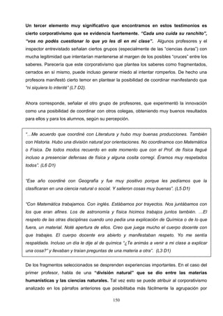 Un tercer elemento muy significativo que encontramos en estos testimonios es
cierto corporativismo que se evidencia fuertemente. “Cada uno cuida su ranchito”,
“vos no podés cuestionar lo que yo les di en mi clase”. Algunos profesores y el
inspector entrevistado señalan ciertos grupos (especialmente de las “ciencias duras”) con
mucha legitimidad que intentarían mantenerse al margen de los posibles “cruces” entre los
saberes. Parecería que este corporativismo que plantea los saberes como fragmentados,
cerrados en sí mismo, puede incluso generar miedo al intentar romperlos. De hecho una
profesora manifestó cierto temor en plantear la posibilidad de coordinar manifestando que
“ni siquiera lo intenté” (L7 D2).


Ahora corresponde, señalar el otro grupo de profesores, que experimentó la innovación
como una posibilidad de coordinar con otros colegas, obteniendo muy buenos resultados
para ellos y para los alumnos, según su percepción.


“…Me acuerdo que coordiné con Literatura y hubo muy buenas producciones. También
con Historia. Hubo una división natural por orientaciones. No coordinamos con Matemática
o Física. De todos modos recuerdo en este momento que con el Prof. de física llegué
incluso a presenciar defensas de física y alguna cosita corregí. Éramos muy respetados
todos”. (L6 D1)


“Ese año coordiné con Geografía y fue muy positivo porque les pedíamos que la
clasificaran en una ciencia natural o social. Y salieron cosas muy buenas”. (L5 D1)


“Con Matemática trabajamos. Con inglés. Estábamos por trayectos. Nos juntábamos con
los que eran afines. Los de astronomía y física hicimos trabajos juntos también. …El
respeto de las otras disciplinas cuando uno pedía una explicación de Química o de lo que
fuera, un material. Noté apertura de ellos. Creo que juega mucho el cuerpo docente con
que trabajes. El cuerpo docente era abierto y manifestaban respeto. Yo me sentía
respaldada. Incluso un día le dije al de química “¿Te animás a venir a mi clase a explicar
una cosa?” y llevaban y traían preguntas de una materia a otra”. (L3 D1)


De los fragmentos seleccionados se desprenden experiencias importantes. En el caso del
primer profesor, habla de una “división natural” que se dio entre las materias
humanísticas y las ciencias naturales. Tal vez esto se puede atribuir al corporativismo
analizado en los párrafos anteriores que posibilitaba más fácilmente la agrupación por

                                            150
 