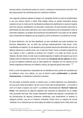 ciencias afines, encontrando puntos en común y haciendo el acercamiento más fácil. Por
ello quizá parecen las coordinaciones con Literatura e Historia.


Una segunda profesora plantea el trabajo con Geografía donde se trató de problematizar
si era una ciencia natural o social. Este trabajo coloca un aporte interesante porque
cuestionó (o por lo menos así lo manifiesta la profesora) la clasificación a veces tan tajante
entre las ciencias, posibilitando una discusión constructiva. De esta docente obtuvimos la
planificación de aula sobre este tema, por lo que entendemos que la triangulación entre la
entrevista realizada y el análisis documental de esa planificación nos puede ser de utilidad
para comprender los objetivos que se proponía y cómo se llevaron a la práctica en el aula.


El tercer testimonio, aún es más desafiante, ya que manifiesta que pudo coordinar con
Química, Matemática, etc. es decir las ciencias tradicionalmente “más duras” como
manifestaba el inspector. Es de destacar que la docente aporta dos elementos que son de
altísima relevancia a nuestro juicio: por un lado los chicos “traían y llevaban preguntas de
una materia a otra” y además el profesor fue “invitado” a la clase de Crítica de los
Saberes. De esto modo, en este caso se estaba logrando el objetivo del espacio que era el
diálogo entre los diferentes saberes. Esta noción de circulación de los saberes es clave,
ya que el programa pretendía que en este espacio se “trabajara con los aportes de las
                                                                                                            134
demás asignaturas haciendo una reflexión crítica y de segundo grado sobre ellas”.


Este ir y venir de preguntas y respuestas de una disciplina a otra, parece ser rescatado por
la profesora como muy valioso, ya que el alumno podía problematizar y vincular
informaciones, no recibiendo contenidos inconexos.


Por otra parte, la docente rescata, a nuestro juicio, un último elemento muy destacable y
es una nueva visión de profesor, tal vez no tan común para el estudiantado. “¿Te animás a
venir a mi clase a explicar una cosa?”. La profesora demostraba no “dominar” todos los
temas, sino ignorancia en algunos aspectos que requerían la explicación de un colega
más conocedor del tema. Nos resulta interesante resaltar este aspecto, vinculándolo con
las percepciones de algunos profesores resistentes, que presentamos al analizar la
categoría anterior, que por el contrario, entendían Crítica como un espacio de mucha
“soberbia” de un docente que se creía capaz de hablar de cualquier tema. Esta visión que



134
      ANEP. CES (2005) Filosofía y Crítica de los Saberes. 1ºAño de Bachillerato. Reformulación 2006. Pág. 2.
                                                          151
 