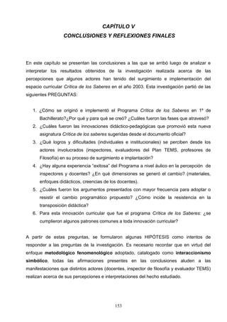 CAPÍTULO V
                  CONCLUSIONES Y REFLEXIONES FINALES




En este capítulo se presentan las conclusiones a las que se arribó luego de analizar e
interpretar los resultados obtenidos de la investigación realizada acerca de las
percepciones que algunos actores han tenido del surgimiento e implementación del
espacio curricular Crítica de los Saberes en el año 2003. Esta investigación partió de las
siguientes PREGUNTAS:


   1. ¿Cómo se originó e implementó el Programa Crítica de los Saberes en 1º de
      Bachillerato?¿Por qué y para qué se creó? ¿Cuáles fueron las fases que atravesó?
   2. ¿Cuáles fueron las innovaciones didáctico-pedagógicas que promovió esta nueva
      asignatura Crítica de los saberes sugeridas desde el documento oficial?
   3. ¿Qué logros y dificultades (individuales e institucionales) se perciben desde los
      actores involucrados (inspectores, evaluadores del Plan TEMS, profesores de
      Filosofía) en su proceso de surgimiento e implantación?
   4. ¿Hay alguna experiencia “exitosa” del Programa a nivel áulico en la percepción de
      inspectores y docentes? ¿En qué dimensiones se generó el cambio? (materiales,
      enfoques didácticos, creencias de los docentes).
   5. ¿Cuáles fueron los argumentos presentados con mayor frecuencia para adoptar o
      resistir el cambio programático propuesto? ¿Cómo incide la resistencia en la
      transposición didáctica?
   6. Para esta innovación curricular que fue el programa Crítica de los Saberes: ¿se
      cumplieron algunos patrones comunes a toda innovación curricular?


A partir de estas preguntas, se formularon algunas HIPÓTESIS como intentos de
responder a las preguntas de la investigación. Es necesario recordar que en virtud del
enfoque metodológico fenomenológico adoptado, catalogado como interaccionismo
simbólico, todas las afirmaciones presentes en las conclusiones aluden a las
manifestaciones que distintos actores (docentes, inspector de filosofía y evaluador TEMS)
realizan acerca de sus percepciones e interpretaciones del hecho estudiado.




                                           153
 