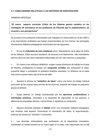 5.1. CONCLUSIONES RELATIVAS A LAS HIPÓTESIS DE INVESTIGACIÓN


PRIMERA HIPÓTESIS


“El nuevo     espacio curricular Crítica de los Saberes generó cambios en las
estrategias de enseñanza de los profesores de Filosofía que lo implementaron, de
acuerdo a sus percepciones”


De acuerdo a los profesores entrevistados que trabajaron en liceos piloto en el año 2003 y
a los documentos analizados que fueron proporcionados por los mismos, las principales
innovaciones didáctico-pedagógicas reconocidas son las siguientes:


     El uso de materiales de aula cotidianos como “disparadores” de la clase de Critica
de los Saberes. Estos recursos resultaron, de acuerdo a los testimonios, más motivadores
para los alumnos que otros materiales tradicionales por ser más cercanos y asequibles.


     En cuanto a los enfoques didácticos, surgen nuevas dinámicas de trabajo en el aula
de filosofía, privilegiando el trabajo con preguntas variadas que enriquecen la clase,
buscando llegar a complejizar el problema filosófico abordado. La dinámica de la clase
más común parece haber sido la forma de taller.


     Aparece la técnica de “torbellino de ideas” como una forma de trabajo habitual
para partir de las propias ideas previas de los alumnos, pasando del trabajo en pequeños
grupos al plenario.


     Surge además un trabajo caracterizado por los ejercicios problemáticos o
actividades prácticas, vinculados a la capacidad de argumentar en los alumnos, a
diferencia de propuestas teóricas, memorísticas, o repetitivas en contenidos.


     Algunos docentes plantean el debate como una innovación didáctico-pedagógica
que introdujo este espacio, fomentando el intercambio de ideas, la argumentación,
evitando dar temas por “cerrados” o concluidos.


     Los docentes entrevistados que participaron de la experiencia innovadora,
manifiestan un cambio positivo en su nuevo lugar en la clase, más relacionado con un rol

                                            154
 