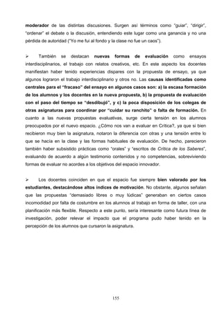 moderador de las distintas discusiones. Surgen así términos como “guiar”, “dirigir”,
“ordenar” el debate o la discusión, entendiendo este lugar como una ganancia y no una
pérdida de autoridad (“Yo me fui al fondo y la clase no fue un caos”).


     También     se   destacan    nuevas    formas     de   evaluación   como   ensayos
interdisciplinarios, el trabajo con relatos creativos, etc. En este aspecto los docentes
manifiestan haber tenido experiencias dispares con la propuesta de ensayo, ya que
algunos lograron el trabajo interdisciplinario y otros no. Las causas identificadas como
centrales para el “fracaso” del ensayo en algunos casos son: a) la escasa formación
de los alumnos y los docentes en la nueva propuesta, b) la propuesta de evaluación
con el paso del tiempo se “desdibujó”, y c) la poca disposición de los colegas de
otras asignaturas para coordinar por “cuidar su ranchito” o falta de formación. En
cuanto a las nuevas propuestas evaluativas, surge cierta tensión en los alumnos
preocupados por el nuevo espacio. ¿Cómo nos van a evaluar en Crítica?, ya que si bien
recibieron muy bien la asignatura, notaron la diferencia con otras y una tensión entre lo
que se hacía en la clase y las formas habituales de evaluación. De hecho, parecieron
también haber subsistido prácticas como “orales” y “escritos de Crítica de los Saberes”,
evaluando de acuerdo a algún testimonio contenidos y no competencias, sobreviviendo
formas de evaluar no acordes a los objetivos del espacio innovador.


     Los docentes coinciden en que el espacio fue siempre bien valorado por los
estudiantes, destacándose altos índices de motivación. No obstante, algunos señalan
que las propuestas “demasiado libres o muy lúdicas” generaban en ciertos casos
incomodidad por falta de costumbre en los alumnos al trabajo en forma de taller, con una
planificación más flexible. Respecto a este punto, sería interesante como futura línea de
investigación, poder relevar el impacto que el programa pudo haber tenido en la
percepción de los alumnos que cursaron la asignatura.




                                            155
 